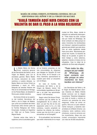 "OJALÁ TAMBIÉN AQUÍ HAYA CHICAS CON LA
VALENTÍA DE DAR EL PASO A LA VIDA RELIGIOSA"
MMAARRÍÍAA DDEE AANNIIMMAA CCHHRRIISSTTII,, SSUUPPEERRIIOORRAA GGEENNEERRAALL DDEE LLAASS
SSEERRVVIIDDOORRAASS DDEELL SSEEÑÑOORR YY DDEE LLAA VVIIRRGGEENN DDEE MMAATTAARRÁÁ
La Madre María de Anima
Christi, superiora general
de las Servidoras del Señor y de la
Virgen de Matará, junto con la
secretaria general, María Madre
de Gracia, estuvieron de visita
canónica a nuestra diócesis. La
Madre María de Anima Christi es
holandesa y nació en 1970.
Después de estudiar Historia del
Arte en la Universidad de Nimega,
en los Países Bajos, se desplazó a
Roma para ampliar estudios.
De Anima Christi es la superio-
ra del Instituto Servidoras del
Señor y de la Virgen de Matará,
que junto con el Instituto del Verbo
Encarnado (IVE) forman parte de
la Familia Religiosa del Verbo
Encarnado, fundada en Argentina
en 1984 por el Padre Carlos
Miguel Buela.
Durante varios días, tanto la
superiora como la secretaria gene-
ral se hicieron presentes en las
tres comunidades de religiosas
que trabajan en Tenerife: En Icod
de los Vinos, en El Sauzal y en
Arico. Asimismo, aprovecharon la
ocasión para tener un encuentro
con el Obispo.
En todo el mundo, las
Servidoras del Señor y de la
Virgen de Matará, tienen 155
comunidades repartidas en 36 paí-
ses y, en total, hay aproximada-
mente 1.100 hermanas.
Según indicó De Anima Christi,
el carisma que las define es “la
evangelización de la cultura. Es
decir, ya que hoy día se da una
separación entre la fe y la vida
cotidiana, nuestro propósito es
reactivar los criterios, las motiva-
ciones que nos da la fe y que se
encuentran en el Evangelio”.
En la actualidad, hay hermanas
que están misionando en la mayor
ciudad de Siria, Alepo, donde la
situación es realmente preocupan-
te. “Trato todos los días, aunque
sea por medio de Whatsapp, de
tener contacto con ellas porque en
estos momentos los bombardeos
son intensos”, expresa la superiora
general para añadir que esta situa-
ción se viene repitiendo desde
hace cinco años. “Muchísimas per-
sonas han muerto, la industria de
Alepo se ha parado, la gente no
tiene trabajo y, como sabemos,
estamos viviendo el drama de los
refugiados. Casi la mitad de la
población de Siria está refugiada”.
Las Servidoras del Señor y de
la Virgen de Matará tienen diver-
sas misiones en Medio Oriente
donde conviven con la religión
musulmana. “Nosotras trabajamos
con todo el mundo y vivimos en
armonía con personas de otras
religiones. Antes de entrar en
guerra, Siria era un país relativa-
mente tranquilo y bastante des-
arrollado en el Medio Oriente. Los
cristianos, tanto católicos como
ortodoxos, vivían en armonía con
los musulmanes. Alepo era una
ciudad universitaria importante
con más de 40.000 estudiantes.
12
IIGGLLEESSIIAA NNIIVVAARRIIEENNSSEE
““TTrraattoo ttooddooss llooss ddííaass,,
aauunnqquuee sseeaa ppoorr mmeeddiioo
ddee WWhhaattssaapppp,, ddee
tteenneerr ccoonnttaaccttoo ccoonn
eellllaass ppoorrqquuee eenn eessttooss
mmoommeennttooss llooss bboomm--
bbaarrddeeooss ssoonn iinntteennssooss””
 