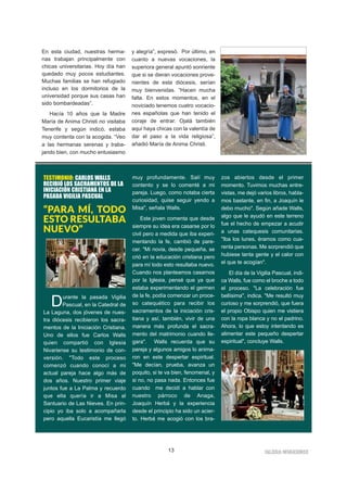 IIGGLLEESSIIAA NNIIVVAARRIIEENNSSEE
En esta ciudad, nuestras herma-
nas trabajan principalmente con
chicas universitarias. Hoy día han
quedado muy pocos estudiantes.
Muchas familias se han refugiado
incluso en los dormitorios de la
universidad porque sus casas han
sido bombardeadas”.
Hacía 10 años que la Madre
María de Anima Christi no visitaba
Tenerife y según indicó, estaba
muy contenta con la acogida. “Veo
a las hermanas serenas y traba-
jando bien, con mucho entusiasmo
y alegría”, expresó. Por último, en
cuanto a nuevas vocaciones, la
superiora general apuntó sonriente
que si se dieran vocaciones prove-
nientes de esta diócesis, serían
muy bienvenidas. “Hacen mucha
falta. En estos momentos, en el
noviciado tenemos cuatro vocacio-
nes españolas que han tenido el
coraje de entrar. Ojalá también
aquí haya chicas con la valentía de
dar el paso a la vida religiosa”,
añadió María de Anima Christi.
13
TESTIMONIO: CARLOS WALLS
RECIBIÓ LOS SACRAMENTOS DE LA
INICIACIÓN CRISTIANA EN LA
PASADA VIGILIA PASCUAL
“PARA MÍ, TODO
ESTO RESULTABA
NUEVO”
Durante la pasada Vigilia
Pascual, en la Catedral de
La Laguna, dos jóvenes de nues-
tra diócesis recibieron los sacra-
mentos de la Iniciación Cristiana.
Uno de ellos fue Carlos Walls
quien compartió con Iglesia
Nivariense su testimonio de con-
versión. "Todo este proceso
comenzó cuando conocí a mi
actual pareja hace algo más de
dos años. Nuestro primer viaje
juntos fue a La Palma y recuerdo
que ella quería ir a Misa al
Santuario de Las Nieves. En prin-
cipio yo iba solo a acompañarla
pero aquella Eucaristía me llegó
muy profundamente. Salí muy
contento y se lo comenté a mi
pareja. Luego, como notaba cierta
curiosidad, quise seguir yendo a
Misa", señala Walls.
Este joven comenta que desde
siempre su idea era casarse por lo
civil pero a medida que iba experi-
mentando la fe, cambió de pare-
cer. "Mi novia, desde pequeña, se
crió en la educación cristiana pero
para mí todo esto resultaba nuevo.
Cuando nos planteamos casarnos
por la Iglesia, pensé que ya que
estaba experimentando el germen
de la fe, podía comenzar un proce-
so catequético para recibir los
sacramentos de la iniciación cris-
tiana y así, también, vivir de una
manera más profunda el sacra-
mento del matrimonio cuando lle-
gara". Walls recuerda que su
pareja y algunos amigos lo anima-
ron en este despertar espiritual.
"Me decían, prueba, avanza un
poquito, si te va bien, fenomenal, y
si no, no pasa nada. Entonces fue
cuando me decidí a hablar con
nuestro párroco de Anaga,
Joaquín Herbá y la experiencia
desde el principio ha sido un acier-
to. Herbá me acogió con los bra-
zos abiertos desde el primer
momento. Tuvimos muchas entre-
vistas, me dejó varios libros, habla-
mos bastante, en fin, a Joaquín le
debo mucho". Según añade Walls,
algo que le ayudó en este terreno
fue el hecho de empezar a acudir
a unas catequesis comunitarias.
"Iba los lunes, éramos como cua-
renta personas. Me sorprendió que
hubiese tanta gente y el calor con
el que te acogían".
El día de la Vigilia Pascual, indi-
ca Walls, fue como el broche a todo
el proceso. "La celebración fue
bellísima", indica. "Me resultó muy
curioso y me sorprendió, que fuera
el propio Obispo quien me vistiera
con la ropa blanca y no el padrino.
Ahora, lo que estoy intentando es
alimentar este pequeño despertar
espiritual", concluye Walls.
 