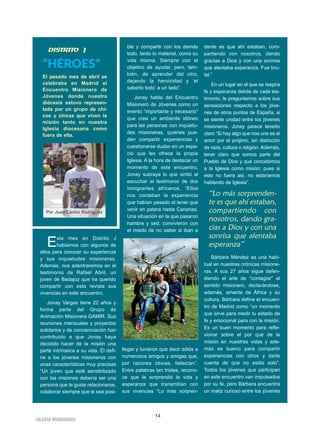 14
IIGGLLEESSIIAA NNIIVVAARRIIEENNSSEE
“HÉROES”
El pasado mes de abril se
celebraba en Madrid el
Encuentro Misionero de
Jóvenes donde nuestra
diócesis estuvo represen-
tada por un grupo de chi-
cos y chicas que viven la
misión tanto en nuestra
Iglesia diocesana como
fuera de ella.
Este mes en Distrito J
hablamos con algunos de
ellos para conocer su experiencia
y sus inquietudes misioneras.
Además, nos adentraremos en el
testimonio de Rafael Abril, un
joven de Badajoz que ha querido
compartir con esta revista sus
vivencias en este encuentro.
Jonay Vargas tiene 22 años y
forma parte del Grupo de
Animación Misionera GAMIR. Sus
reuniones mensuales y proyectos
solidarios y de concienciación han
contribuido a que Jonay haya
decidido hacer de la misión una
parte intrínseca a su vida. Él defi-
ne a los jóvenes misioneros con
unas características muy precisas
“Un joven que esté sensibilizado
con las misiones debería ser una
persona que le guste relacionarse,
colaborar siempre que le sea posi-
ble y compartir con los demás
todo, tanto lo material, como su
vida misma. Siempre con el
objetivo de ayudar, pero, tam-
bién, de aprender del otro,
dejando la heroicidad y ‘el
saberlo todo’ a un lado”.
Jonay habla del Encuentro
Misionero de Jóvenes como un
evento “importante y necesario”
que crea un ambiente idóneo
para las personas con inquietu-
des misioneras, quienes pue-
den compartir experiencias y
cuestionarse dudas en un espa-
cio que les ofrece la propia
Iglesia. A la hora de destacar un
momento de este encuentro,
Jonay subraya lo que sintió al
escuchar el testimonio de dos
inmigrantes africanos. “Ellos
nos contaban la experiencia
que habían pasado al tener que
venir en patera hasta Canarias.
Una situación en la que pasaron
hambre y sed, convivieron con
el miedo de no saber si iban a
llegar y tuvieron que decir adiós a
numerosos amigos y amigas que,
por razones obvias, fallecían”.
Entre palabras tan tristes, recono-
ce que le sorprendió la vida y
esperanza que transmitían con
sus vivencias “Lo más sorpren-
dente es que ahí estaban, com-
partiendo con nosotros, dando
gracias a Dios y con una sonrisa
que alentaba esperanza. Fue bru-
tal.”
En un lugar en el que se respira
fe y esperanza detrás de cada tes-
timonio, le preguntamos sobre sus
sensaciones respecto a los jóve-
nes de otros puntos de España, si
se siente unidad entre los jóvenes
misioneros. Jonay parece tenerlo
claro “Si hay algo que nos une es el
amor por el prójimo, sin distinción
de raza, cultura o religión. Además,
tener claro que somos parte del
Pueblo de Dios y que concebimos
a la Iglesia como misión; pues si
esto no fuera así, no estaríamos
hablando de Iglesia”.
Bárbara Méndez es una habi-
tual en nuestras crónicas misione-
ras. A sus 27 años sigue defen-
diendo el arte de “contagiar” el
sentido misionero, declarándose,
además, amante de África y su
cultura. Bárbara define el encuen-
tro de Madrid como “un momento
que sirve para medir tu estado de
fe y emocional para con la misión.
Es un buen momento para refle-
xionar sobre el por qué de la
misión en nuestras vidas y ade-
más es bueno para compartir
experiencias con otros y darte
cuenta de que no estás solo”.
Todos los jóvenes que participan
en este encuentro van impulsados
por su fe, pero Bárbara encuentra
un matiz curioso entre los jóvenes
DDIISSTTRRIITTOO JJ
Por Juan Carlos Rodríguez
“Lo más sorprenden-
te es que ahí estaban,
compartiendo con
nosotros, dando gra-
cias a Dios y con una
sonrisa que alentaba
esperanza”
 