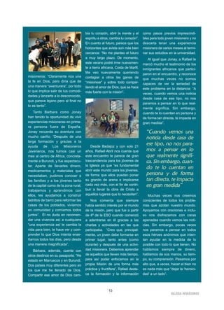 15
IIGGLLEESSIIAA NNIIVVAARRIIEENNSSEE
misioneros: “Claramente nos une
la fe en Dios, pero diría que de
una manera “aventurera”, por todo
lo que implica salir de tus comodi-
dades y lanzarte a lo desconocido,
que parece lejano pero al final no
lo es tanto”.
Tanto Bárbara como Jonay
han tenido la oportunidad de vivir
experiencias misioneras en prime-
ra persona fuera de España.
Jonay recuerda su aventura con
mucho cariño: “Después de una
larga formación y gracias a la
ayuda de Los Misioneros
Javerianos, nos fuimos casi un
mes al centro de África, concreta-
mente a Burundi, y fue espectacu-
lar. Aparte de llevarles dinero,
medicamentos y materiales que
necesitaban, pudimos conocer a
las familias y a los jóvenes tanto
de la capital como de la zona rural,
trabajamos y aprendimos con
ellos, les ayudamos a construir
ladrillos de barro para reformar las
casas de los poblados, vivíamos
en comunidad y comíamos todos
juntos”. Él no duda en recomen-
dar una vivencia así a cualquiera
“una experiencia así te cambia la
vida para bien, te hace ver y com-
prender lo que Dios intenta ense-
ñarnos todos los días, pero desde
una manera magnificada”.
Bárbara, además, cuenta con
otros destinos en su pasaporte. “He
estado en Marruecos y en Burundi.
Dos países muy diferentes pero en
los que me he llenado de Dios.
Compartir ese amor de Dios cam-
bia tu corazón, abrir la mente y el
espíritu a otros, cambia tu corazón”.
En cuanto al futuro, parece que los
horizontes que avista son más bien
cercanos: “No me planteo el futuro
a muy largo plazo. De momento,
este verano podré irme nuevamen-
te a tierra africana, Costa de Marfil.
Me veo nuevamente queriendo
contagiar a otros las ganas de
“misionear” y sobre todo compar-
tiendo el amor de Dios, que se hace
más fuerte con la misión”.
Desde Badajoz y con solo 21
años, Rafael Abril nos cuenta que
este encuentro le parece de gran
trascendencia para los jóvenes de
la Iglesia ya que “es fundamental
abrir este mundo para los jóvenes,
de forma que ellos puedan poner
su granito de arena e implicarse
cada vez más, con el fin de contri-
buir a llevar la obra de Cristo a
aquellos lugares que lo necesiten”.
Nos comenta que siempre
había sentido interés por el mundo
de la misión, pero que fue a partir
de 4º de la ESO cuando comenzó
a adentrarse en él gracias a las
charlas y actividades en las que
participaba. “Creo que, principal-
mente, un joven debe formarse en
primer lugar, tanto antes (como
durante) y después de una activi-
dad misionera. Debemos aprender
de aquellos que lleven más tiempo,
para así poder enfocarnos en la
propia Misión de una forma más
práctica y fructífera”. Rafael desta-
ca la formación y la información
como pasos previos imprescindi-
bles para todo joven misionero y no
descarta tener una experiencia
misionera de varios meses al termi-
nar sus estudios en la universidad.
Al igual que Jonay, a Rafael le
marcó mucho el testimonio de los
inmigrantes africanos que partici-
paron en el encuentro, y reconoce
que muchas veces no somos
capaces de ver la seriedad de
este problema en la distancia: “A
veces, cuando vemos una noticia
desde casa de ese tipo, no nos
paramos a pensar en lo que real-
mente significa. Sin embargo,
cuando te lo cuentan en persona y
de forma tan directa, te impacta en
gran medida”.
Muchas veces nos creemos
conscientes de todos los proble-
mas que azotan nuestro mundo.
Apoyamos con oraciones e inclu-
so nos disfrazamos con caras
apenadas cuando vemos las noti-
cias. Sin embargo, pocas veces
nos paramos a pensar en todos
esos héroes anónimos que inten-
tan ayudar en la medida de lo
posible con todo lo que tienen. No
hablamos siempre de dinero,
hablamos de sus manos, su tiem-
po, su comprensión. Pasamos por
alto que, a veces, hacer el bien no
es nada más que “dejar la ‘heroici-
dad’ a un lado”.
“Cuando vemos una
noticia desde casa de
ese tipo, no nos para-
mos a pensar en lo
que realmente signifi-
ca. Sin embargo, cuan-
do te lo cuentan en
persona y de forma
tan directa, te impacta
en gran medida”
 