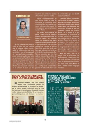 16
IIGGLLEESSIIAA NNIIVVAARRIIEENNSSEE
SOMOS HIJOS
--CCeecciilliiaa CCoorrttaaccaannss --
( Misionera de Nazaret)
No hay palabra que resuene
mejor a oídos de una criatura
que la palabra mágica mamá,
papá, la palabra que nos hace
sentir hijos y nos da la seguridad
de ir acompañados y protegidos.
Jesús lo sabía muy bien por esto
no quiso dejarnos huérfanos y en
la cruz, cuando ya nos lo había
dado todo, todavía nos dejó su
gran regalo “Hijo, ahí tienes a tu
Madre” resuena desde entonces
en el corazón de cada uno de
nosotros. Los cristianos somos
afortunados, tenemos Madre.
Mayo tradicionalmente es
mes de la Virgen, es mes de
acrecentar en nosotros el senti-
miento de hijos, es mes de reco-
nocer esta garantía grande de
vivir sabiendo que contamos con
nuestra Madre.
La Virgen está presente en
todos y cada uno de nuestros
pueblos, en nuestras ermitas, en
nuestras calles, en nuestras
casas hay imágenes de María
que acompañan nuestro caminar
y nos recuerdan la más hermosa
realidad de nuestra fe, somos
hijos. Esta seguridad es la que
tiene que calarnos muy hondo en
el fondo de nuestro corazón. Ser
hijo es reconocer que nos han
dado la vida, ser hijo es fiarse de
quien nos ama, ser hijo es mirar-
se en los ojos de otro mayor, ser
hijo es aprender, es agradecer,
es descansar en quien nos quie-
re… ser hijo es la característica
peculiar de todo ser humano y es
la característica que nos identifi-
ca como cristianos.
Tenemos Madre, somos hijos
de la Virgen y nuestra garantía
es que somos hijos en su Hijo.
En nuestro caminar diario, tenga-
mos la edad que tengamos, por-
que nunca se deja de ser hijo,
podemos confiar en nuestra
Madre, en la Madre a la que
rezamos bajo la advocación de
nuestra Señora de Candelaria,
de la Virgen de las Nieves, de
Nuestra Señora de los Reyes, de
Guadalupe, del Carmen, de los
Dolores… hermosa la riqueza de
la imaginación de nuestros ante-
pasados que supieron poner tan-
tos nombres a nuestra Madre.
Mes de Mayo, mes de la
Virgen, mes de acercarnos con
flores a María, y sobre todo, mes
de avivar en cada uno de nos-
otros el sentimiento de sabernos
sus hijos. Santa María, Madre de
Dios y Madre nuestra ruega por
nosotros.
NUEVO VICARIO EPISCOPAL
PARA LA VIDA CONSAGRADA
El sacerdote claretiano, José María Rastrojo
Gamero, cmf., actualmente párroco de
Nuestra Señora del Pilar, en Santa Cruz de Tenerife,
es el nuevo Vicario Episcopal para la Vida
Consagrada. En la mañana del 26 de abril, Rastrojo
realizó el juramento de fidelidad de su nueva res-
ponsabilidad pastoral ante el obispo y los vicarios.
PRIMERA PROFESIÓN
TEMPORAL COMO MONJE
BENEDICTINO DE
ELOY JOSÉ QUINTERO
Un joven de
n u e s t r a
Diócesis Nivariense,
natural de El Pinar, en
la Isla de El Hierro,
Eloy José Quintero ha
realizado su primera
Profesión Temporal
como monje benedic-
tino, en el Monasterio
de la Santísima
Trinidad, en Santa
Brígida, Gran Canaria.
 