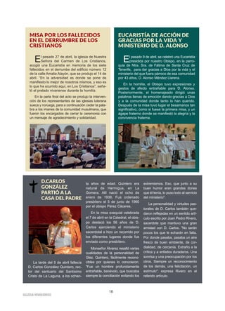 IIGGLLEESSIIAA NNIIVVAARRIIEENNSSEE
18
MISA POR LOS FALLECIDOS
EN EL DERRUMBRE DE LOS
CRISTIANOS
El pasado 27 de abril, la iglesia de Nuestra
Señora del Carmen de Los Cristianos,
acogió una Eucaristía en memoria de los siete
fallecidos en el derrumbe del edificio número 12
de la calle Amalia Alayón, que se produjo el 14 de
abril. “En la adversidad es donde se pone de
manifiesto lo mejor de nosotros mismos, y eso es
lo que ha ocurrido aquí, en Los Cristianos”, seña-
ló el prelado nivariense durante la homilía.
En la parte final del acto se produjo la interven-
ción de los representantes de las iglesias luterana
sueca y noruega, para a continuación ceder la pala-
bra a los imanes de la comunidad musulmana, que
fueron los encargados de cerrar la ceremonia con
un mensaje de agradecimiento y solidaridad.
EUCARISTÍA DE ACCIÓN DE
GRACIAS POR LA VIDA Y
MINISTERIO DE D. ALONSO
El pasado 9 de abril, se celebró una Eucaristía
presidida por nuestro Obispo, en la parro-
quia de Ntra. Sra. de Fátima de Santa Cruz de
Tenerife, para dar gracias a Dios por la vida y el
ministerio del que fuera párroco de esa comunidad
por 43 años, D. Alonso Méndez Llarena.
En la homilía, el Obispo tuvo expresiones y
gestos de afecto entrañable para D. Alonso.
Posteriormente, el homenajeado dirigió unas
palabras llenas de emoción dando gracias a Dios
y a la comunidad donde tanto lo han querido.
Después de la misa tuvo lugar el besamanos tan
significativo, como si fuese la primera misa, y un
ágape fraterno donde se manifestó la alegría y la
convivencia fraterna.
La tarde del 5 de abril fallecía
D. Carlos González Quintero, rec-
tor del santuario del Santísimo
Cristo de La Laguna, a los ochen-
ta años de edad. Quintero era
natural de Hermigua, en La
Gomera. Allí nació el ocho de
enero de 1936. Fue ordenado
presbítero el 5 de junio de 1960
por el obispo Pérez Cáceres.
En la misa exequial celebrada
el 7 de abril en la Catedral, el obis-
po destacó los 56 años de D.
Carlos ejerciendo el ministerio
sacerdotal e hizo un recorrido por
los diferentes lugares donde fue
enviado como presbítero.
Monseñor Álvarez resaltó varias
cualidades de la personalidad de
Glez. Quintero, fácilmente recono-
cibles por quienes lo conocieron.
"Fue un hombre profundamente
entrañable, benévolo, que buscaba
siempre la conciliación evitando los
extremismos. Eso, que junto a su
buen humor eran grandes dones
que él tenía, lo puso todo al servicio
del ministerio".
La personalidad y virtudes pas-
torales de D. Carlos también que-
daron reflejadas en un sentido artí-
culo escrito por Juan Pedro Rivero,
sacerdote que mantuvo una gran
amistad con D. Carlos. "No serán
pocos los que le echarán en falta.
Por donde pasaba, pasaba un aire
fresco de buen ambiente, de cor-
dialidad, de cercanía. Extraño a la
crítica y a enfados duraderos. Una
sonrisa y una preocupación por los
otros. Siempre un reconocimiento
de los demás, una felicitación, un
estímulo", expresa Rivero en el
referido artículo.
D.CARLOS
GONZÁLEZ
PARTIÓ A LA
CASA DEL PADRE
 