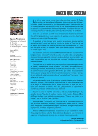 HACER QUE SUCEDA
IIGGLLEESSIIAA NNIIVVAARRIIEENNSSEE
Lo leí en esta misma revista hace algunos años, cuando D. Felipe
Fernández, se despedía de la Diócesis: “Los comienzos son difíciles y
los finales tristes, lo importante es lo que sucede en medio”. Y es mucho lo que
ha sucedido en medio del camino a lo largo de 200 años de existencia de nues-
tra diócesis, cuyo bicentenario estamos empeñados en celebrar no solo con
eventos puntuales de todo tipo, sino con la puesta en marcha de la Misión.
En el aire y el corazón, lo vivido hace unas semanas durante las Jornadas
Nueva Evangelización cuya onda expansiva de gracia y comunión, llega hasta
nosotros sin querer dejar fuera a nadie.
Él, que todo lo hizo “porque tenía poder y renunciando al poder, se hizo
pequeño y pobre” como nos decía la canción de Brotes de Olivo con la que
se abrían las Jornadas, ha salido a buscarnos allí donde estamos. Y a cada
uno nos repite al oído: “Te necesito”. ¡Que nadie sienta que esta invitación no
es para él o para ella!
Nos toca salir, como nos recordaba Monseñor Novell. Nos toca atrevernos
“un poco más a primerear”, tomando el pulso a nuestro ardor evangelizador y
descubriendo que esa salida misionera es tarea de toda la comunidad y que
“salir a evangelizar, es una aventura que cambiará nuestras parroquias y
nuestra diócesis”.
Pero todo eso no es posible si no nos convertimos personal y pastoralmen-
te. Volver a ser iglesia del “primer momento”, con ardor y empuje apostólico y
el mundo por delante. Asumiendo el proyecto diocesano en todos y cada uno
de los rincones de nuestra geografía. Discípulos que hablan al corazón de los
demás, con el lenguaje del cerebro. Encontrándose con el hombre y la mujer
de hoy, allí donde está, tocando en ellos la “carne de Cristo”, hermanos y com-
pañeros de camino.
Nos ayudará a ello, poner fin a nuestras miradas chicas y como Abraham,
aceptar la llamada y dar un paso al frente. Pero dar un paso al frente es acep-
tar el riesgo, es fiarse de Otro, es no tenerlo todo claro, es dejar que sea Él
quien vaya trazando el camino, día a día. ¡No perdamos la capacidad de
asombro que no está reñida con el sano realismo!
Y quien se pone en marcha, convierte su vida en una bendición para él y
para los demás. “Nuestro sí, sostiene muchos síes”. Nuestro Dios es el Dios
del futuro, invita a mirar adelante con esperanza. “Tú eres una misión en el
mundo”, nos ha dicho el Papa Francisco.
¡Menuda tarea! Convocados por Dios que nos ha primereado buscándo-
nos allí donde estábamos. Invitados como Abraham a salir por la fe y desde
la fe, bendecidos y siendo bendición para los demás, evangelizando unidos,
expropiados, humildes, aceptando gastarnos.
Arranca la Misión en la Diócesis. No sabemos lo que sucederá en medio.
Tampoco pretendemos saberlo. Dios sabe más. Quizás no sea momento de
esperar a ver qué sucede, sino de, con su ayuda, hacer que suceda.
Iglesia Nivariense
Publicación de la Diócesis
de Tenerife
C/. San Agustín, 28.
38201 La Laguna, Tenerife.
Mayo de 2016.
Nº 160
Dirección:
Antonio Pérez Morales
Jefe de Redacción:
Carlos Pérez
Redacción:
Carlos Pérez
Antonio Pérez
Colaboradores:
Leonardo Ruiz del Castillo
Elsa María Ávila
Cecilia Cortacans
Juan Carlos Rodríguez
Fotografía:
Toni Cedrés
Alfredo Miguel León Pérez
Jesús Robles
Carlos Pérez
Edita:
Obispado de San Cristóbal de
La Laguna
Fotomecánica e impresión:
Gráficas Sabater
Eduardo Rodríguez
Delegado de Nueva Evangelización
 