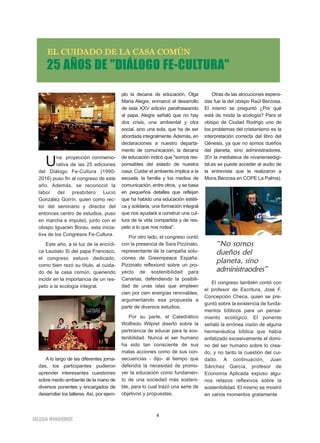 4
IIGGLLEESSIIAA NNIIVVAARRIIEENNSSEE
25 AÑOS DE "DIÁLOGO FE-CULTURA"
EELL CCUUIIDDAADDOO DDEE LLAA CCAASSAA CCOOMMÚÚNN
Una proyección conmemo-
rativa de las 25 ediciones
del Diálogo Fe-Cultura (1990-
2016) puso fin al congreso de este
año. Además, se reconoció la
labor del presbítero Lucio
González Gorrín, quien como rec-
tor del seminario y director del
entonces centro de estudios, puso
en marcha e impulsó, junto con el
obispo Iguacen Borau, esta inicia-
tiva de los Congresos Fe-Cultura.
Este año, a la luz de la encícli-
ca Laudato Si del papa Francisco,
el congreso estuvo dedicado,
como bien rezó su título, al cuida-
do de la casa común, queriendo
incidir en la importancia de un res-
peto a la ecología integral.
A lo largo de las diferentes jorna-
das, los participantes pudieron
aprender interesantes cuestiones
sobre medio ambiente de la mano de
diversos ponentes y encargados de
desarrollar los talleres. Así, por ejem-
plo la decana de educación, Olga
María Alegre, enmarcó el desarrollo
de esta XXV edición parafraseando
al papa. Alegre señaló que no hay
dos crisis, una ambiental y otra
social, sino una sola, que ha de ser
abordada integralmente.Además, en
declaraciones a nuestro departa-
mento de comunicación, la decana
de educación indicó que "somos res-
ponsables del estado de nuestra
casa. Cuidar el ambiente implica a la
escuela, la familia y los medios de
comunicación, entre otros, y se basa
en pequeños detalles que reflejan
que ha habido una educación estéti-
ca y solidaria, una formación integral
que nos ayudará a construir una cul-
tura de la vida compartida y de res-
peto a lo que nos rodea".
Por otro lado, el congreso contó
con la presencia de Sara Pizzinato,
representante de la campaña solu-
ciones de Greempeace España.
Pizzinato reflexionó sobre un pro-
yecto de sostenibilidad para
Canarias, defendiendo la posibili-
dad de unas islas que empleen
cien por cien energías renovables,
argumentando esa propuesta a
partir de diversos estudios.
Por su parte, el Catedrático
Wolfredo Wilpret disertó sobre la
pertinencia de educar para la sos-
tenibilidad. Nunca el ser humano
ha sido tan consciente de sus
malas acciones como de sus con-
secuencias - dijo- al tiempo que
defendía la necesidad de promo-
ver la educación como fundamen-
to de una sociedad más sosteni-
ble, para lo cual trazó una serie de
objetivos y propuestas.
Otras de las alocuciones espera-
das fue la del obispo Raúl Berzosa.
El mismo se preguntó ¿Por qué
está de moda la ecología? Para el
obispo de Ciudad Rodrigo uno de
los problemas del cristianismo es la
interpretación correcta del libro del
Génesis, ya que no somos dueños
del planeta, sino administradores.
(En la mediateca de nivariensedigi-
tal.es se puede acceder al audio de
la entrevista que le realizaron a
Mons.Berzosa en COPE La Palma).
El congreso también contó con
el profesor de Escritura, José F.
Concepción Checa, quien se pre-
guntó sobre la existencia de funda-
mentos bíblicos para un pensa-
miento ecológico. El ponente
señaló la errónea visión de alguna
hermenéutica bíblica que había
enfatizado excesivamente el domi-
no del ser humano sobre lo crea-
do, y no tanto la cuestión del cui-
dado. A continuación, Juan
Sánchez García, profesor de
Economía Aplicada expuso algu-
nos retazos reflexivos sobre la
sostenibilidad. El mismo se mostró
en varios momentos gratamente
“No somos
dueños del
planeta, sino
administraodres”
 