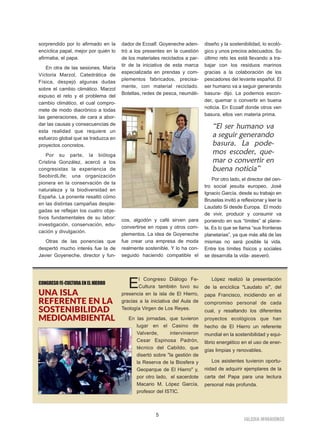 IIGGLLEESSIIAA NNIIVVAARRIIEENNSSEE
5
sorprendido por lo afirmado en la
encíclica papal, mejor por quién lo
afirmaba, el papa.
En otra de las sesiones, María
Víctoria Marzol, Catedrática de
Física, despejó algunas dudas
sobre el cambio climático. Marzol
expuso el reto y el problema del
cambio climático, el cual compro-
mete de modo diacrónico a todas
las generaciones, de cara a abor-
dar las causas y consecuencias de
esta realidad que requiere un
esfuerzo global que se traduzca en
proyectos concretos.
Por su parte, la bióloga
Cristina González, acercó a los
congresistas la experiencia de
SeobirdLife; una organización
pionera en la conservación de la
naturaleza y la biodiversidad en
España. La ponente resaltó cómo
en las distintas campañas desple-
gadas se reflejan los cuatro obje-
tivos fundamentales de su labor:
investigación, conservación, edu-
cación y divulgación.
Otras de las ponencias que
despertó mucho interés fue la de
Javier Goyeneche, director y fun-
dador de Ecoalf. Goyeneche aden-
tró a los presentes en la cuestión
de los materiales reciclados a par-
tir de la iniciativa de esta marca
especializada en prendas y com-
plementos fabricados, precisa-
mente, con material reciclado.
Botellas, redes de pesca, neumáti-
cos, algodón y café sirven para
convertirse en ropas y otros com-
plementos. La idea de Goyeneche
fue crear una empresa de moda
realmente sostenible. Y lo ha con-
seguido haciendo compatible el
diseño y la sostenibilidad, lo ecoló-
gico y unos precios adecuados. Su
último reto les está llevando a tra-
bajar con los residuos marinos
gracias a la colaboración de los
pescadores del levante español. El
ser humano va a seguir generando
basura- dijo. La podemos escon-
der, quemar o convertir en buena
noticia. En Ecoalf donde otros ven
basura, ellos ven materia prima.
Por otro lado, el director del cen-
tro social jesuita europeo, José
Ignacio García, desde su trabajo en
Bruselas invitó a reflexionar y leer la
Laudato Si desde Europa. El modo
de vivir, producir y consumir va
poniendo en sus “límites” al plane-
ta. Es lo que se llama “sus fronteras
planetarias”, ya que más allá de las
mismas no será posible la vida.
Entre los límites físicos y sociales
se desarrolla la vida- aseveró.
“El ser humano va
a seguir generando
basura. La pode-
mos escoder, que-
mar o convertir en
buena noticia”
CONGRESOFE-CULTURAENELHIERRO
UNA ISLA
REFERENTE EN LA
SOSTENIBILIDAD
MEDIOAMBIENTAL
El Congreso Diálogo Fe-
Cultura también tuvo su
presencia en la isla de El Hierro,
gracias a la iniciativa del Aula de
Teología Virgen de Los Reyes.
En las jornadas, que tuvieron
lugar en el Casino de
Valverde, intervinieron
Cesar Espinosa Padrón,
técnico del Cabildo, que
disertó sobre "la gestión de
la Reserva de la Biosfera y
Geoparque de El Hierro" y,
por otro lado, el sacerdote
Macario M. López García,
profesor del ISTIC.
López realizó la presentación
de la encíclica "Laudato si", del
papa Francisco, incidiendo en el
compromiso personal de cada
cual, y resaltando los diferentes
proyectos ecológicos que han
hecho de El Hierro un referente
mundial en la sostenibilidad y equi-
librio energético en el uso de ener-
gías limpias y renovables.
Los asistentes tuvieron oportu-
nidad de adquirir ejemplares de la
carta del Papa para una lectura
personal más profunda.
 