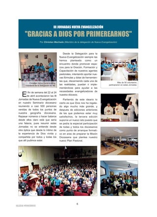 IIGGLLEESSIIAA NNIIVVAARRIIEENNSSEE
6
III JORNADAS NUEVA EVANGELIZACIÓN
"GRACIAS A DIOS POR PRIMEREARNOS"
Por Christian Machado (Miembro de la delegación de Nueva Evangelización)
El fin de semana del 22 al 24
de abril acontecieron las III
Jornadas de Nueva Evangelización
en nuestro Seminario diocesano
reuniendo a casi 500 personas
venidas de todos los puntos de
nuestra geografía diocesana.
Repasar números o hacer balance
desde ellos claro está que sería
una falacia, pues resumir estas
Jornadas no se entiende desde
otra óptica que desde lo íntimo de
la experiencia de Dios vivida y
compartida por todos y todas los
que allí pudimos estar.
Desde la Delegación para la
Nueva Evangelización siempre las
hemos planteado como un
encuentro donde promover espa-
cios para la Oración, Formación y
Capacitación de nuestros agentes
pastorales, intentando aportar nue-
vas fórmulas y dotar de herramien-
tas que, discerniendo cada una de
las realidades, puedan ir imple-
mentándose para ayudar a las
necesidades evangelizadoras de
nuestra diócesis.
Partiendo de este ideario lo
cierto es que Dios nos ha regala-
do algo mucho más grande, y
después de ediciones anteriores
de las que podemos estar muy
satisfechos, la tercera edición
suponía un nuevo reto puesto que
se pedía la especial participación
de todas y todos los diocesanos
como punto de arranque formati-
vo en aras de preparar la Misión
Diocesana que plantea nuestro
nuevo Plan Pastoral.
Christian (dcha.) junto a otros
miembros de la delegación de NE
Más de 50 voluntarios
participraron en estas Jornadas
 