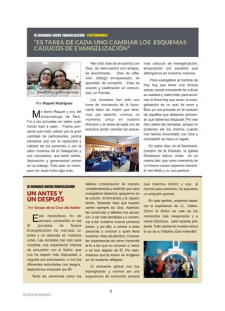 8
IIGGLLEESSIIAA NNIIVVAARRIIEENNSSEE
III JORNADAS NUEVA EVANGELIZACIÓN (TESTIMONIOS)
“ES TAREA DE CADA UNO CAMBIAR LOS ESQUEMAS
CADUCOS DE EVANGELIZACIÓN”
Por Raquel Rodríguez
Me llamo Raquel y soy del
arciprestazgo de Taco.
Fui a las Jornadas sin saber cuán
hondo iban a calar… Podría pen-
sarse que hubo calado por la gran
cantidad de participantes, podría
pensarse que por la capacidad y
calidad de los ponentes o por la
labor inmensa de la Delegación y
sus voluntarios, que tanto cariño,
disposición y generosidad ponen
en su trabajo. Todo esto es cierto,
pero sin duda hubo algo más.
Han sido días de encuentro con
Dios, de reencuentro con amigos,
de encontrarse... Días de refle-
xión, diálogo enriquecedor, de
aprender, de compartir… Días de
oración y celebración en comuni-
dad, en Familia…
Las Jornadas han sido una
toma de conciencia de la ilusio-
nante labor de misión que tene-
mos por delante, vivimos un
momento único en nuestra
Diócesis y es tarea de cada uno de
nosotros poder cambiar los esque-
mas caducos de evangelización,
empezando por aquellos que
albergamos en nosotros mismos.
Para evangelizar al hombre de
hoy hay que tener una mirada
actual, siendo consciente de cuál es
su realidad y, sobre todo, para anun-
ciar el Amor hay que amar: la evan-
gelización es un acto de amor y
Dios ya nos precede en el corazón
de aquellos que debemos primere-
ar, que debemos discipular. Por eso
han calado las Jornadas, porque no
podemos ser los mismos cuando
nos hemos encontrado con Dios y
compartirlo se hace un regalo.
En estos días, en el Seminario,
corazón de la Diócesis, la Iglesia
Diocesana estuvo unida en un
mismo latir; que como miembros de
un mismo cuerpo sepamos transmi-
tir ese latido y su eco perdure.
Raquel (dcha.) junto a una amiga
IIIJORNADASNUEVAEVANGELIZACIÓN
UN ANTES Y
UN DESPUÉS
Por Grupo de la Cruz del Señor
Este maravilloso fin de
semana compartido en las
III Jornadas de Nueva
Evangelización ha marcado un
antes y un después en nuestras
vidas. Las Jornadas han sido para
nosotras una experiencia intensa
de encuentro con el Señor, que
nos ha dejado más dispuestas a
seguirle con entusiasmo, a vivir las
diferentes actividades con alegría,
dejándonos interpelar por Él.
Tanto las ponencias como los
talleres condensaron de manera
complementaria y explícita que para
evangelizar debemos apoyarnos en
la oración, la formación y la capaci-
tación. Teniendo claro que nuestro
centro siempre es Dios. Además,
las ponencias y talleres nos ayuda-
ron a ser más decididas y a comen-
zar a dar nuestros nuevos primeros
pasos, y por ello, a animar a otras
personas a conocer a quien llena
nuestras vidas de plenitud. Conocer
las experiencias de cómo transmitir
la fe a los que no conocen a Jesús
o se han alejado de Él. Por esto,
creemos que la misión de la Iglesia
se vio bastante reflejada.
El ambiente global nos fue
impregnando y vivimos así una
experiencia de comunión eclesial
que traemos dentro y que, al
menos para nosotras, ha supuesto
un empujón grande.
En este sentido, podemos desta-
car la experiencia de J.L. Calero.
Cómo el Señor se vale de los
momentos más inesperados y a
veces dolorosos, para hacerse pre-
sente. Todo cambia en nuestra vida a
la luz de su Palabra ¡Qué maravilla!
 