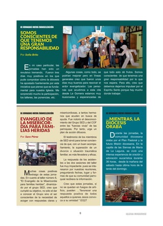 9 IIGGLLEESSIIAA NNIIVVAARRIIEENNSSEE
III JORNADAS NUEVA EVANGELIZACIÓN
SOMOS
CONSCIENTES DE
QUE TENEMOS
UNA GRAN
RESPONSABILIDAD
Por Sofía Brito
En mi caso particular, las
jornadas han sido un
revulsivo tremendo. Fueron tres
días muy positivos en los que
pude comprobar cómo la diócesis
ha apostado fuertemente por esta
iniciativa que pienso que es funda-
mental para nuestra Iglesia. Me
sorprendió mucho la participación,
los talleres, las ponencias, etc.
Algunas cosas, como todo, se
podrían mejorar pero en líneas
generales creo que fueron unos
días muy buenos para reavivar el
ardor evangelizador. Las perso-
nas que acudimos a esta cita
desde La Gomera estamos muy
ilusionadas y esperanzadas de
que todo esto dé frutos. Somos
conscientes de que tenemos una
gran responsabilidad por lo que
nos espera. Para ello, creo que
debemos dejarnos impulsar por el
Espíritu Santo porque hay mucho
donde trabajar.
III JORNADAS NUEVA EVANGELIZACIÓN
EVANGELIO DE
LA MISERICOR-
DIA PARA FAMI-
LIAS HERIDAS
Por Sara Pérez
Muchas cosas positivas
extraigo de estas jorna-
das. En cuanto al taller número 8,
"El Evangelio de la Misericordia
para familias heridas", dinamiza-
do por el grupo SED, creo que
cumplió su objetivo, no sólo el dar
a conocer el Grupo sino el ser
conscientes de la necesidad de
acoger con respuestas claras y
misericordiosas, a tantos herma-
nos que acuden en busca de
ayuda. Fue notorio el desconoci-
miento del Grupo SED y del COF
entre las “fuerzas vivas” de las
parroquias. Por tanto, urge un
plan de acción difusora.
El testimonio de los miembros
de SED sirvió para tomar concien-
cia de que, con un buen acompa-
ñamiento, la superación de un
divorcio o situación traumática
familiar, es más llevadera y eficaz.
La respuesta de los asisten-
tes a las dos sesiones del taller
fue muy impactante pues se inte-
resaron por nuestras reuniones,
preguntando fechas, lugar y for-
mas de que su comunidad parro-
quial recibiera la información.
Creo que estas jornadas, si
no se quedan en fuegos de arti-
ficio, pueden …“favorecer una
respuesta positiva de todos
aquellos a quienes Jesús convo-
ca a su amistad “ EG27
III JORNADAS NUEVA EVANGELIZACIÓN
...MIENTRAS, LA
DIÓCESIS
ORABA
Durante las jornadas, la
comunidad diocesana
oraba por el Plan Pastoral y la
futura Misión diocesana. En la
capilla de las Siervas de María
de La Laguna, se vivió una
intensa experiencia de oración y
adoración eucarística durante
36 horas, desde la mañana del
sábado hasta última hora de la
tarde del domingo.
 