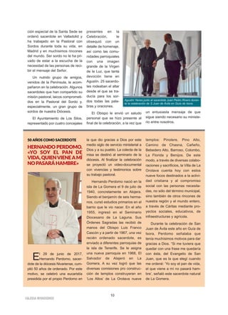 10
IIGGLLEESSIIAA NNIIVVAARRIIEENNSSEE
ción especial de la Santa Sede se
ordenó sacerdote en Valladolid y
ha trabajado en la Pastoral con
Sordos durante toda su vida, en
Madrid y en muchísimos rincones
del mundo. Ser sordo no le ha pri-
vado de estar a la escucha de la
necesidad de las personas de reci-
bir el mensaje del Señor.
Un nutrido grupo de amigos,
venidos de la Península, le acom-
pañaron en la celebración. Algunos
sacerdotes que han compartido su
misión pastoral, laicos comprometi-
dos en la Pastoral del Sordo y,
especialmente, un gran grupo de
sordos de nuestra Diócesis.
El Ayuntamiento de Los Silos,
representado por cuatro concejales
presentes en la
Celebración, le
obsequió con un
detalle de homenaje,
así como las comu-
nidades parroquiales
con una imagen
grande de la Virgen
de la Luz, que tanta
devoción tiene en
Agustín. 25 sacerdo-
tes rodeaban el altar
desde el que se tra-
ducía para los sor-
dos todas las pala-
bras y oraciones.
El Obispo le envió un saludo
personal que se hizo presente al
final de la celebración, a la vez que
un entusiasta mensaje de que
sigue siendo necesario su ministe-
rio entre nosotros.
Agustín Yanes junto al sacerdote Juan Pedro Rivero duran-
te la celebración de S.Juan de Ávila en Guía de Isora.
5500 AAÑÑOOSS CCOOMMOO SSAACCEERRDDOOTTEE
HERNANDO PERDOMO.
«YO SOY EL PAN DE
VIDA,QUIENVIENEAMÍ
NO PASARÁ HAMBRE»
El 29 de junio de 2017,
Hernando Perdomo, sacer-
dote de la diócesis Nivariense, cum-
plió 50 años de ordenado. Por este
motivo, se celebró una eucaristía
presidida por el propio Perdomo en
la que dio gracias a Dios por este
medio siglo de servicio ministerial a
Dios y a su pueblo. La colecta de la
misa se destinó al seminario de la
diócesis. Al finalizar la celebración
se proyectó un video-documental
con vivencias y testimonios sobre
su trabajo pastoral.
Hernando Perdomo nació en la
isla de La Gomera el 9 de julio de
1940, concretamente en Alojera.
Siendo el benjamín de seis herma-
nos, cursó estudios primarios en el
barrio que le vio nacer. En el año
1955, ingresó en el Seminario
Diocesano de La Laguna. Sus
Órdenes Sagradas las recibió de
manos del Obispo Luis Franco
Cascón y a partir de 1967, una vez
recién ordenado sacerdote, es
enviado a diferentes parroquias de
la isla de Tenerife. Se le asigna
una nueva parroquia en 1968, El
Salvador de Alajeró en La
Gomera. A su vez logró que las
diversas comisiones pro construc-
ción de templos construyeran en
‘Los Altos’ de La Orotava nueve
templos: Pinolere, Pino Alto,
Camino de Chasna, Cañeño,
Bebedero Alto, Barroso, Colombo,
La Florida y Benijos. De este
modo, a través de diversas colabo-
raciones y sacrificios, la Villa de La
Orotava cuenta hoy con estos
nueve focos destinados a la activi-
dad cristiana y al compromiso
social con las personas necesita-
das, no sólo del término municipal,
sino también de otros rincones de
nuestra región y el mundo entero,
a través de Cáritas mediante pro-
yectos sociales, educativos, de
infraestructuras y agrícola.
Durante la celebración de San
Juan de Ávila este año en Guía de
Isora, Perdomo señalaba que
tenía muchísimos motivos para dar
gracias a Dios. “Si me tuviera que
quedar con una frase me quedaría
con ésta, del Evangelio de San
Juan, que es la que elegí cuando
me ordené: ‘Yo soy el pan de vida,
el que viene a mí no pasará ham-
bre’, señaló este sacerdote natural
de La Gomera.
 