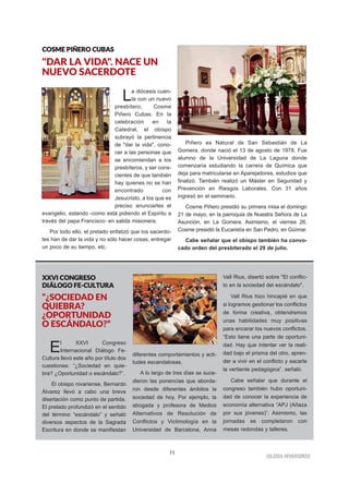 11
IIGGLLEESSIIAA NNIIVVAARRIIEENNSSEE
CCOOSSMMEE PPIIÑÑEERROO CCUUBBAASS
"DAR LA VIDA". NACE UN
NUEVO SACERDOTE
La diócesis cuen-
ta con un nuevo
presbítero, Cosme
Piñero Cubas. En la
celebración en la
Catedral, el obispo
subrayó la pertinencia
de "dar la vida", cono-
cer a las personas que
se encomiendan a los
presbíteros, y ser cons-
cientes de que también
hay quienes no se han
encontrado con
Jesucristo, a los que es
preciso anunciarles el
evangelio, estando -como está pidiendo el Espíritu a
través del papa Francisco- en salida misionera.
Por todo ello, el prelado enfatizó que los sacerdo-
tes han de dar la vida y no sólo hacer cosas, entregar
un poco de su tiempo, etc.
Piñero es Natural de San Sebastián de La
Gomera, donde nació el 13 de agosto de 1978. Fue
alumno de la Universidad de La Laguna donde
comenzaría estudiando la carrera de Química que
deja para matricularse en Aparejadores, estudios que
finalizó. También realizó un Máster en Seguridad y
Prevención en Riesgos Laborales. Con 31 años
ingresó en el seminario.
Cosme Piñero presidió su primera misa el domingo
21 de mayo, en la parroquia de Nuestra Señora de La
Asunción, en La Gomera. Asimismo, el viernes 26,
Cosme presidió la Eucaristía en San Pedro, en Güímar.
Cabe señalar que el obispo también ha convo-
cado orden del presbiterado el 29 de julio.
XXXXVVII CCOONNGGRREESSOO
DDIIÁÁLLOOGGOO FFEE--CCUULLTTUURRAA
“¿SOCIEDAD EN
QUIEBRA?
¿OPORTUNIDAD
O ESCÁNDALO?”
El XXVI Congreso
Internacional Diálogo Fe-
Cultura llevó este año por título dos
cuestiones: “¿Sociedad en quie-
bra? ¿Oportunidad o escándalo?”.
El obispo nivariense, Bernardo
Álvarez llevó a cabo una breve
disertación como punto de partida.
El prelado profundizó en el sentido
del término “escándalo” y señaló
diversos aspectos de la Sagrada
Escritura en donde se manifiestan
diferentes comportamientos y acti-
tudes escandalosas.
A lo largo de tres días se suce-
dieron las ponencias que aborda-
ron desde diferentes ámbitos la
sociedad de hoy. Por ejemplo, la
abogada y profesora de Medios
Alternativos de Resolución de
Conflictos y Victimología en la
Universidad de Barcelona, Anna
Vall Rius, disertó sobre "El conflic-
to en la sociedad del escándalo".
Vall Rius hizo hincapié en que
si logramos gestionar los conflictos
de forma creativa, obtendremos
unas habilidades muy positivas
para encarar los nuevos conflictos.
“Esto tiene una parte de oportuni-
dad. Hay que intentar ver la reali-
dad bajo el prisma del otro, apren-
der a vivir en el conflicto y sacarle
la vertiente pedagógica”, señaló.
Cabe señalar que durante el
congreso también hubo oportuni-
dad de conocer la experiencia de
economía alternativa “APJ (Añaza
por sus jóvenes)”. Asimismo, las
jornadas se completaron con
mesas redondas y talleres.
 