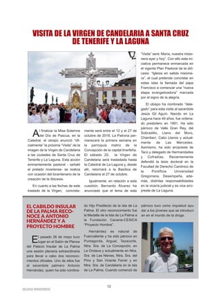 IIGGLLEESSIIAA NNIIVVAARRIIEENNSSEE
12
Al finalizar la Misa Solemne
del Día de Pascua, en la
Catedral, el obispo anunció “ofi-
cialmente” la próxima “Visita” de la
imagen de la Virgen de Candelaria
a las ciudades de Santa Cruz de
Tenerife y La Laguna. Esta acción
eminentemente pastoral - señaló
el prelado nivariense- se realiza
con ocasión del bicentenario de la
creación de la diócesis.
En cuanto a las fechas de este
traslado de la Virgen, concreta-
mente será entre el 12 y el 27 de
octubre de 2018. La Patrona per-
manecerá la primera semana en
la parroquia matriz de la
Concepción de la capital tinerfeña.
El sábado 20, la Virgen de
Candelaria será trasladada hasta
la Catedral de La Laguna y, desde
allí, retornará a la Basílica de
Candelaria el 27 de octubre.
Igualmente, en relación a esta
cuestión, Bernardo Álvarez ha
anunciado que el lema de esta
“Visita” será: María, nuestra misio-
nera ayer y hoy”. Con ello esta ini-
ciativa permanece enmarcada en
el vigente Plan Pastoral de la dió-
cesis: “Iglesia en salida misione-
ra”, el cual pretende concretar en
estas islas la llamada del papa
Francisco a comenzar una “nueva
etapa evangelizadora” marcada
por el signo de la alegría.
El obispo ha nombrado “dele-
gado” para esta visita al sacerdote
Jesús Gil Aguín. Nacido en La
Laguna hace 49 años, fue ordena-
do presbítero en 1991. Ha sido
párroco de Valle Gran Rey, del
Sobradillo, Llano del Moro,
Chamberí, Cabo Llanos y actual-
mente de Las Mercedes.
Asimismo, ha sido arcipreste de
Taco y delegado de Hermandades
y Cofradías. Recientemente
defendió la tesis doctoral en la
Facultad de Derecho Canónico de
la Pontificia Universidad
Gregoriana. Desempeña, ade-
más, distintas responsabilidades
en la vicaría judicial y es vice arci-
preste de La Laguna.
VISITA DE LA VIRGEN DE CANDELARIA A SANTA CRUZ
DE TENERIFE Y LA LAGUNA
EL CABILDO INSULAR
DE LA PALMA RECO-
NOCE A ANTONIO
HERNÁNDEZ Y A
PROYECTO HOMBRE
El pasado 26 de mayo tuvo
lugar en el Salón de Plenos
del Palacio Insular de La Palma
una sesión plenaria extraordinaria
para llevar a cabo dos reconoci-
mientos oficiales. Uno de ellos fue
al sacerdote palmero Antonio
Hernández, quien ha sido nombra-
do Hijo Predilecto de la isla de La
Palma. El otro reconocimiento fue
la Medalla de la Isla de La Palma a
la Fundación Canaria-CESICA
“Proyecto Hombre”.
Hernández es natural de
Fuencaliente y ha sido párroco en
Puntagorda, Argual, Tazacorte,
Ntra. Sra. de La Concepción, en
La Orotava y actualmente en Ntra.
Sra. de Las Nieves, Ntra. Sra. del
Pino y San Vicente Ferrer y en
Ntra. Sra. de Candelaria en la isla
de La Palma. Cuando comenzó de
párroco tuvo como inquietud ayu-
dar a los jóvenes que se introducí-
an en el mundo de la droga.
 