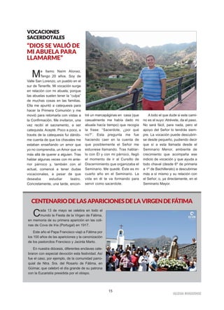 15
IIGGLLEESSIIAA NNIIVVAARRIIEENNSSEE
VVOOCCAACCIIOONNEESS
SSAACCEERRDDOOTTAALLEESS
“DIOS SE VALIÓ DE
MI ABUELA PARA
LLAMARME”
Me llamo Naím Alonso.
Tengo 20 años. Soy de
Valle San Lorenzo, un pueblo en el
sur de Tenerife. Mi vocación surge
en relación con mi abuela, porque
las abuelas suelen tener la “culpa”
de muchas cosas en las familias.
Ella me apuntó a catequesis para
hacer la Primera Comunión y me
movió para retomarla con vistas a
la Confirmación. Me invitaron, una
vez recibí el sacramento, a ser
catequista. Acepté. Poco a poco, a
través de la catequesis fui dándo-
me cuenta de que los chavales me
estaban enseñando un amor que
yo no comprendía, un Amor que va
más allá de querer a alguien. Tras
hablar algunas veces con mi ante-
rior párroco y, también con el
actual, comencé a tener dudas
vocacionales, a pesar de que
deseaba estudiar teatro.
Concretamente, una tarde, encon-
tré un marcapáginas en casa (que
casualmente me había dado mi
abuela hacía tiempo) que recogía
la frase: “Sacerdote, ¿por qué
no?”. Esta pregunta me fue
haciendo caer en la cuenta de
que posiblemente el Señor me
estuviese llamando. Tras hablar-
lo con Él y con mi párroco, llegó
el momento de ir al Cursillo de
Discernimiento que organizaba el
Seminario. Me quedé. Éste es mi
cuarto año en el Seminario. La
vida en él te va formando para
servir como sacerdote.
A todo el que dude si este cami-
no es el suyo: Atrévete, da el paso.
No será fácil, para nada, pero el
apoyo del Señor lo tendrás siem-
pre. La vocación puede descubrir-
se desde pequeño, pudiendo decir
que sí a esta llamada desde el
Seminario Menor, ambiente de
crecimiento que acompaña ese
indicio de vocación y que ayuda a
todo chaval (desde 6º de primaria
a 1º de Bachillerato) a descubrirse
más a sí mismo y su relación con
el Señor; o, ya directamente, en el
Seminario Mayor.
CENTENARIODELASAPARICIONESDELAVIRGENDEFÁTIMA
Cada 13 de mayo se celebra en todo el
mundo la Fiesta de la Virgen de Fátima,
en memoria de su primera aparición en las coli-
nas de Cova de Iría (Portugal) en 1917.
Este año el Papa Francisco viajó a Fátima por
los 100 años de las apariciones y la canonización
de los pastorcitos Francisco y Jacinta Marto.
En nuestra diócesis, diferentes enclaves cele-
braron con especial devoción esta festividad. Así
fue el caso, por ejemplo, de la comunidad parro-
quial de Ntra. Sra. del Rosario de Fátima, en
Güímar, que celebró el día grande de su patrona
con la Eucaristía presidida por el obispo.
 