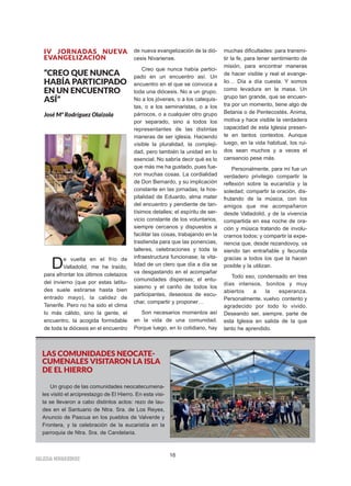 IIGGLLEESSIIAA NNIIVVAARRIIEENNSSEE
16
IV JORNADAS NUEVA
EVANGELIZACIÓN
“CREO QUE NUNCA
HABÍA PARTICIPADO
EN UN ENCUENTRO
ASÍ”
José Mª Rodríguez Olaizola
De vuelta en el frío de
Valladolid, me he traído,
para afrontar los últimos coletazos
del invierno (que por estas latitu-
des suele estirarse hasta bien
entrado mayo), la calidez de
Tenerife. Pero no ha sido el clima
lo más cálido, sino la gente, el
encuentro, la acogida formidable
de toda la diócesis en el encuentro
de nueva evangelización de la dió-
cesis Nivariense.
Creo que nunca había partici-
pado en un encuentro así. Un
encuentro en el que se convoca a
toda una diócesis. No a un grupo.
No a los jóvenes, o a los catequis-
tas, o a los seminaristas, o a los
párrocos, o a cualquier otro grupo
por separado, sino a todos los
representantes de las distintas
maneras de ser iglesia. Haciendo
visible la pluralidad, la compleji-
dad, pero también la unidad en lo
esencial. No sabría decir qué es lo
que más me ha gustado, pues fue-
ron muchas cosas. La cordialidad
de Don Bernardo, y su implicación
constante en las jornadas; la hos-
pitalidad de Eduardo, alma mater
del encuentro y pendiente de tan-
tísimos detalles; el espíritu de ser-
vicio constante de los voluntarios,
siempre cercanos y dispuestos a
facilitar las cosas, trabajando en la
trastienda para que las ponencias,
talleres, celebraciones y toda la
infraestructura funcionase; la vita-
lidad de un clero que día a día se
va desgastando en el acompañar
comunidades dispersas; el entu-
siasmo y el cariño de todos los
participantes, deseosos de escu-
char, compartir y proponer…
Son necesarios momentos así
en la vida de una comunidad.
Porque luego, en lo cotidiano, hay
muchas dificultades: para transmi-
tir la fe, para tener sentimiento de
misión, para encontrar maneras
de hacer visible y real el evange-
lio… Día a día cuesta. Y somos
como levadura en la masa. Un
grupo tan grande, que se encuen-
tra por un momento, tiene algo de
Betania o de Pentecostés. Anima,
motiva y hace visible la verdadera
capacidad de esta Iglesia presen-
te en tantos contextos. Aunque
luego, en la vida habitual, los rui-
dos sean muchos y a veces el
cansancio pese más.
Personalmente, para mí fue un
verdadero privilegio compartir la
reflexión sobre la eucaristía y la
soledad; compartir la oración, dis-
frutando de la música, con los
amigos que me acompañaron
desde Valladolid, y de la vivencia
compartida en esa noche de ora-
ción y música tratando de involu-
crarnos todos; y compartir la expe-
riencia que, desde rezandovoy, va
siendo tan entrañable y fecunda
gracias a todos los que la hacen
posible y la utilizan.
Todo eso, condensado en tres
días intensos, bonitos y muy
abiertos a la esperanza.
Personalmente, vuelvo contento y
agradecido por todo lo vivido.
Deseando ser, siempre, parte de
esta Iglesia en salida de la que
tanto he aprendido.
LAS COMUNIDADES NEOCATE-
CUMENALES VISITARON LA ISLA
DE EL HIERRO
Un grupo de las comunidades neocatecumena-
les visitó el arciprestazgo de El Hierro. En esta visi-
ta se llevaron a cabo distintos actos: rezo de lau-
des en el Santuario de Ntra. Sra. de Los Reyes,
Anuncio de Pascua en los pueblos de Valverde y
Frontera, y la celebración de la eucaristía en la
parroquia de Ntra. Sra. de Candelaria.
 