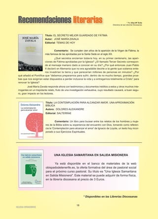 Recomendaciones literarias * Por Elsa Mª Ávila
Directora de las Librerías Diocesanas
Título: EL SECRETO MEJOR GUARDADO DE FÁTIMA
Autor: JOSÉ MARÍA ZAVALA
Editorial: TEMAS DE HOY
Comentario: Se cumplen cien años de la aparición de la Virgen de Fátima, la
más famosa de las aprobadas por la Santa Sede en el siglo XX.
¿Qué secretos encierran todavía hoy, en su primer centenario, las apari-
ciones de Fátima aprobadas por la Iglesia? ¿El llamado Tercer Secreto correspon-
de al mensaje mariano dado a conocer en su día? ¿Por qué entonces Juan Pablo
II declaró en Alemania que no era agradable decirle a la gente que océanos ente-
ros invadirían la tierra y que perecerían millones de personas en minutos? ¿Por
qué añadió el Pontífice que “debemos prepararnos para sufrir, dentro de no mucho tiempo, grandes prue-
bas que nos exigirían estar dispuestos a perder inclusive la vida y a entregarnos totalmente a Cristo” para
renovar la Iglesia?
José María Zavala responde ahora con testimonios y documentos inéditos a estos y otros muchos inte-
rrogantes en un trepidante relato, fruto de una investigación exhaustiva, cuyo resultado causará, a buen segu-
ro, gran impacto en los lectores.
Título: LA CONTEMPLACIÓN PARA ALCANZAR AMOR. UNA APROXIMACIÓN
BÍBLICA
Autora: DOLORES ALEIXANDRE
Editorial: SALTERRAE
Comentario: Un libro para bucear entre los relatos de los hombres y muje-
res de la Biblia sobre su experiencia del encuentro con Dios, tomando como referen-
cia la 'Contemplación para alcanzar el amor' de Ignacio de Loyola, un texto hoy incor-
porado a sus Ejercicios Espirituales.
* Disponibles en las Librerías Diocesanas
18
IIGGLLEESSIIAA NNIIVVAARRIIEENNSSEE
UNA IGLESIA SAMARITANA EN SALIDA MISIONERA
Ya está disponible en el banco de materiales de la web
obispadodetenerife.es, la oferta formativa del área de pastoral social
para el próximo curso pastoral. Su título es "Una Iglesia Samaritana
en Salida Misionera". Este material se puede adquirir de forma física,
en la librería diocesana al precio de 3 Euros.
 