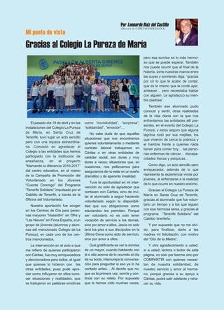 Mi punto de vista
Gracias al Colegio La Pureza de María
El pasado día 19 de abril y en las
instalaciones del Colegio La Pureza
de María, en Santa Cruz de
Tenerife, tuvo lugar un acto sencillo
pero con una riqueza extraordina-
ria. Consistió en agradecer el
Colegio a las entidades que hemos
participado con la institución de
enseñanza, en el proyecto
“Marcando la diferencia 2016-2017”
del centro educativo, en el marco
de la Campaña de Promoción del
Voluntariado en los Jóvenes
“Cuenta Conmigo” del Programa
“Tenerife Solidario” impulsado por el
Cabildo de Tenerife, a través de la
Oficina del Voluntariado.
Nuestra aportación fue acoger
en los Centros de Día para perso-
nas mayores “Hassidim” en Ofra y
“Las Nieves” en Finca España, a un
grupo de jóvenes (alumnos y alum-
nas del mencionado Colegio de La
Pureza), en cada uno de los cen-
tros mencionados.
La intervención en el acto a que
me refiero de quienes participaron
con Cáritas, fue muy enriquecedora
y aleccionadora para todos, al igual
que quienes lo hicieron con las
otras entidades, pues pude apre-
ciar como influyeron en ellos cono-
cer situaciones y realidades, que
se tradujeron en palabras emotivas
como “incredulidad”, “sorpresa”,
“solidaridad”, “emoción”…
No cabe duda de que aquellas
situaciones que nos encontramos
quienes voluntariamente o mediante
contrato laboral trabajamos en
Cáritas o en otras entidades de
carácter social, son duras y muy
duras a veces; situaciones que, en
ocasiones, nos pellizcamos para
asegurarnos de no estar en un sueño
dramático y de aparente irrealidad.
Tuve la oportunidad en mi inter-
vención no solo de agradecer que
contasen con Cáritas, sino de invi-
tar al alumnado a seguir haciendo
voluntariado según la disponibili-
dad que sus obligaciones como
educandos les permitan. Porque
ser voluntario no es solo tener
vocación de servicio a los demás,
sino por amor a ellos. Jesús no solo
lavó los pies a sus discípulos en la
Última Cena como acto de servicio,
sino por amor a ellos.
Qué gratificante es ver la sonrisa
de un mayor, cuando hablando con
él o ella acerca de lo ocurrido el día
de su boda, interrumpe la conversa-
ción para preguntar si eso ya lo ha
contado antes… Al decirle que no,
que es la primera vez, sonríe y con-
tinúa con su relato. Por supuesto
que la hemos oído muchas veces,
pero esa sonrisa es lo más hermo-
so que se puede esperar. También
nos puede ocurrir que al final de la
historia, tome nuestras manos entre
las suyas y sonriendo diga: “gracias
por oír lo que le acabo de contar,
que es lo mismo que le conté ayer,
anteayer… pero necesitaba hablar
con alguien. Le agradezco su men-
tira piadosa”.
También ese alumnado pudo
conocer y sentir, otras realidades
de la vida diaria con la que nos
enfrentamos las entidades allí pre-
sentes, en el evento del Colegio La
Pureza, y estoy seguro que alguna
lágrima rodó por sus mejillas; los
que vivieron de cerca la pobreza y
el hambre frente a quienes nada
tienen para comer hoy… las perso-
nas enfermas de cáncer… discapa-
cidades físicas y psíquicas…
Como digo, un acto sencillo pero
enriquecedor, además de lo que
representa la experiencia vivida por
jóvenes, al enfrentarse a la realidad
de lo que ocurre en nuestro entorno.
Gracias al Colegio La Pureza de
María en Santa Cruz de Tenerife,
gracias al alumnado que fue volun-
tario un tiempo y a los que siguen
con esa hermosa tarea, y gracias al
programa “Tenerife Solidario” del
Cabildo tinerfeño.
Y por supuesto que no me olvi-
do, para finalizar, darle a las
madres mi felicitación, con motivo
del “Día de la Madre”.
Y otro agradecimiento a usted,
sí a usted, lectora o lector de esta
página, no solo por leerme sino por
COMPARTIR con quienes necesi-
tan de nuestra solidaridad, de
nuestro servicio y amor al herma-
no, porque gracias a su apoyo a
Cáritas, podrá salir adelante y reha-
cer su vida.
Por Leonardo Ruiz del Castillo
(Director de CÁRITAS DIOCESANA)
 