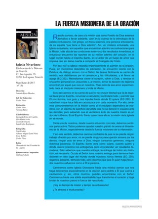 LA FUERZA MISIONERA DE LA ORACIÓN
IIGGLLEESSIIAA NNIIVVAARRIIEENNSSEE
Resulta curioso, de cara a la misión que como Pueblo de Dios estamos
llamados a llevar adelante, caer en la cuenta de la etimología de la
palabra entusiasmo. Del griego, en-theou-siasmós, una persona entusiasma-
da es aquella “que tiene a Dios adentro”. Así, un cristiano entusiasta, una
Iglesia entusiasta, son aquellos que encuentran adentro las motivaciones para
la Misión. Más allá de las condiciones externas y los resultados inmediatos, el
entusiasta encuentra las razones de su misión adentro del corazón, en el
lugar donde habita el Espíritu Santo, en el ardor de un fuego de amor que
impulsa casi sin darse cuenta a compartir el Evangelio de Cristo.
Por eso hoy la Iglesia necesita imperiosamente el pulmón de la oración.
Pues, sin momentos detenidos de adoración, de encuentro orante con la
Palabra, de diálogo sincero con el Señor, las tareas fácilmente se vacían de
sentido, nos debilitamos por el cansancio y las dificultades, y el fervor se
apaga (EG 262). Necesitamos volver al corazón, volver a Dios, y renovar el
encuentro personal con Jesucristo o, al menos, tomar la decisión de dejarnos
encontrar por aquel que vive en nosotros. Pues solo de ese amor experimen-
tado nace el discípulo misionero y brota la Misión.
Solo así caemos en la cuenta de que no hay mayor libertad que la de dejar-
se llevar por el Espíritu, renunciar a calcularlo y controlarlo todo, y permitir que
Él nos ilumine, nos guíe y nos impulse hacia donde Él quiera (EG 280). Él
sabe bien lo que hace falta en cada época y en cada momento. Por ello, debe-
mos comprometernos en la Misión como si el resultado dependiera de nos-
otros, con el espíritu de sacrificio del atleta que no se detiene ni siquiera ante
las derrotas; pero sabiendo que el verdadero éxito de nuestra misión es un
don de la Gracia. Es el Espíritu Santo quien hace eficaz la misión de la Iglesia
en el mundo.
Cada uno de nosotros, desde nuestra situación concreta, debemos sentir-
nos parte activa. Todos podemos aportar nuestro granito de arena al dinamis-
mo de la Misión, especialmente desde la fuerza misionera de la intercesión.
Y en este sentido, debemos caminar confiados de que no se pierde ningún
trabajo ofrecido por amor, no se pierde ninguna preocupación sincera por los
demás, ningún acto de amor a Dios, ningún cansancio generoso, ninguna
dolorosa paciencia. El Espíritu Santo obra como quiere, cuando quiere y
donde quiere; nosotros nos entregamos pero sin pretender ver resultados lla-
mativos. Sólo sabemos que nuestra entrega, la entrega de todos sin distin-
ción, es necesaria. Quizás el Señor toma nuestra entrega para derramar ben-
diciones en otro lugar del mundo donde nosotros nunca iremos (EG 279).
Sigamos adelante, démoslo todo, pero dejemos que sea Él quien haga fecun-
dos nuestros esfuerzos como a Él le parezca.
Caminemos como Iglesia Diocesana hacia una mística común que nos
haga detenernos especialmente en la oración para pedirle a Él que vuelva a
cautivarnos y, así, otros muchos, puedan encontrarse con el Señor.
Caminemos hacia una sólida espiritualidad que transforme el corazón y haga
brotar de nuestros pasos la fuerza del resucitado.
¡Hoy es tiempo de misión y tiempo de entusiasmo!
¿Te atreves a involucrar(te)?
Iglesia Nivariense
Publicación de la Diócesis
de Tenerife
C/. San Agustín, 28.
38201 La Laguna, Tenerife.
Mayo-Junio de 2017.
Nº 170
Dirección:
Antonio Pérez Morales
Jefe de Redacción:
Carlos Pérez
Redacción:
Carlos Pérez
Antonio Pérez
Colaboradores:
Leonardo Ruiz del Castillo
Elsa María Ávila
Cecilia Cortacans
Juan Carlos Rodríguez
Fotografía:
Toni Cedrés
Alfredo Miguel León Pérez
Jesús Robles
Carlos Pérez
Edita:
Obispado de San Cristóbal de
La Laguna
Fotomecánica e impresión:
Gráficas Sabater
 