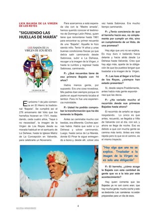 4
IIGGLLEESSIIAA NNIIVVAARRIIEENNSSEE
LXIX BAJADA DE LA VIRGEN
DE LOS REYES
“SIGUIENDO LAS
HUELLAS DE MARÍA”
El próximo 1 de julio comien-
za en El Hierro la tradicio-
nal “Bajada”. Se cumplirá así el
276 aniversario del Voto que los
herreños hicieran en 1741, trasla-
dando, cada cuatro años, “haya o
no necesidad”, la imagen de la
Virgen de Los Reyes desde su
morada habitual en el santuario de
La Dehesa, hasta la Iglesia Matriz
de La Concepción en Valverde,
para celebrarle un Novenario.
Para acercarnos a esta espera-
da cita con la “Madre amada”,
hemos querido conocer el testimo-
nio de Domingo León Pérez, quien
tiene que remontarse hasta 1961
para encontrar su primer recuerdo
de una “Bajada”. Aquella la hizo
siendo niño. Tenía 14 años y unas
buenas condiciones físicas ya que
debía salir caminando desde
Sabinosa, subir a La Dehesa,
recoger a la imagen de la Virgen, ir
hasta la cumbre y regresar hasta
Sabinosa, caminando.
P.- ¿Qué recuerdos tiene de
esa primera Bajada con 14
años?
Había menos gente, por
supuesto. Era una cosa novedosa.
Mis padres iban siempre porque mi
padre en aquel momento tocaba el
tambor. Para mí fue una experien-
cia inolvidable.
P.- Usted ha podido compro-
bar la transformación que ha ido
teniendo la Bajada.
Antes se caminaba mucho con
bestias, era diferente. Coches ape-
nas había. Había que subir a La
Dehesa y volver caminando,
Luego, hasta cerca de La Mareta,
donde El Pinar le sigue entregan-
do a Isora y, desde allí, volver otra
vez hasta Sabinosa. Era mucho
tiempo caminando.
P.- ¿Tenía conciencia de que
el herreño hacía eso, no simple-
mente por cumplir un rito, sino
en cumplimiento de un Voto, de
una promesa?
Hay algo que uno no se explica.
Es muy duro ir bailando hacia
delante y hacia atrás desde La
Dehesa hasta Valverde. Creo que
hay algo más, aparte de la obliga-
ción de que los pueblos tengan que
trasladar a la imagen de la Virgen.
P.- Las loas al llegar a la Cruz
de los Reyes, ¿siempre han
estado presentes?
Sí, desde siepre.Posiblemente,
antes había más gente espontá-
nea que las decía.
P.- ¿Ha variado mucho el
recorrido desde sus primeras
Bajadas hasta ahora?
El recorrido de antaño se sigue
respetando. Lo único es que
antes, recuerdo, se llegaba a Villa
de Valverde con el día, con sol, y
ahora se llega de noche. Eso es
debido a que con mucha gente se
camina más lento. Antes era más
rápida pero lo que es el camino, es
el mismo trayecto.
P.- El herreño, ¿cómo acoge
la Bajada con esta cantidad de
gente que va a la isla por este
acontecimiento?
Hay quien comenta que las
Bajadas ya no son como eran, que
hay mucha gente, mucho coche y esto
se desborda. Las carreteras no están
preparadas para un día de esos.
“Hay algo que uno no se
explica. Trasladar a la
imagen de la Virgen no
es solo una obligación”
 