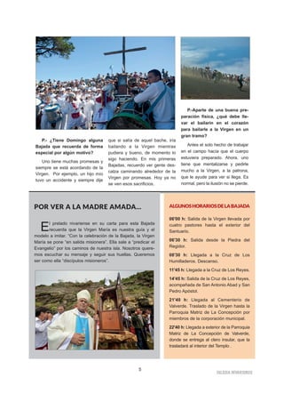 P.- ¿Tiene Domingo alguna
Bajada que recuerda de forma
especial por algún motivo?
Uno tiene muchas promesas y
siempre se está acordando de la
Virgen. Por ejemplo, un hijo mío
tuvo un accidente y siempre dije
que si salía de aquel bache, iría
bailando a la Virgen mientras
pudiera y bueno, de momento lo
sigo haciendo. En mis primeras
Bajadas, recuerdo ver gente des-
calza caminando alrededor de la
Virgen por promesas. Hoy ya no
se ven esos sacrificios.
P.-Aparte de una buena pre-
paración física, ¿qué debe lle-
var el bailarín en el corazón
para bailarle a la Virgen en un
gran tramo?
Antes el solo hecho de trabajar
en el campo hacía que el cuerpo
estuviera preparado. Ahora, uno
tiene que mentalizarse y pedirle
mucho a la Virgen, a la patrona,
que le ayude para ver si llega. Es
normal, pero la ilusión no se pierde.
5
IIGGLLEESSIIAA NNIIVVAARRIIEENNSSEE
POR VER A LA MADRE AMADA...
El prelado nivariense en su carta para esta Bajada
recuerda que la Virgen María es nuestra guía y el
modelo a imitar. “Con la celebración de la Bajada, la Virgen
María se pone “en salida misionera”. Ella sale a “predicar el
Evangelio” por los caminos de nuestra isla. Nosotros quere-
mos escuchar su mensaje y seguir sus huellas. Queremos
ser como ella “discípulos misioneros”.
ALGUNOSHORARIOSDELABAJADA
06'00 h: Salida de la Virgen llevada por
cuatro pastores hasta el exterior del
Santuario.
06'30 h: Salida desde la Piedra del
Regidor.
08'30 h: Llegada a la Cruz de Los
Humilladeros. Descanso.
11'45 h: Llegada a la Cruz de Los Reyes.
14'45 h: Salida de la Cruz de Los Reyes,
acompañada de San Antonio Abad y San
Pedro Apóstol.
21'40 h: Llegada al Cementerio de
Valverde. Traslado de la Virgen hasta la
Parroquia Matriz de La Concepción por
miembros de la corporación municipal.
22'40 h: Llegada a exterior de la Parroquia
Matriz de La Concepción de Valverde,
donde se entrega al clero insular, que la
trasladará al interior del Templo .
 