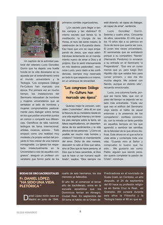 IIGGLLEESSIIAA NNIIVVAARRIIEENNSSEE 8
Un capítulo de la actividad pas-
toral del veterano Lucio González
Gorrín que ha dejado una huella
honda en la vida diocesana es su
apuesta por el entendimiento entre
el mundo universitario y la
Teología. “Los congresos Diálogo
Fe-Cultura han marcado una
época. Por primera vez en mucho
tiempo, las instalaciones del
Seminario rebosaban de hombres
y mujeres universitarios que se
sentaban al lado de hombres y
mujeres comprometidos pastoral-
mente para dialogar sobre temas
en los que podían encontrar puntos
en común o compartir sus diferen-
cias. Científicos de talla nacional,
teólogos de fama internacional,
artistas, músicos, actores… Todo
empezó como una realidad muy
modesta y la propia verdad del pro-
yecto lo hizo crecer de una manera
inimaginable. La Iglesia fue respe-
tada intelectualmente en la
Universidad a raíz de aquellos con-
gresos”, asegura un profesor uni-
versitario que formó parte de los
primeros comités organizadores.
“¿Un secreto para llegar a tan-
tos campos y tan distintos? El
mismo secreto que tienes tú: la
meditación, la Liturgia de las
Horas, el rezo del santo rosario, la
celebración de la Eucaristía diaria.
Eso hace que uno se vaya empa-
pando de Jesús, que vaya aden-
trándose lentamente en el manda-
miento nuevo de amar a Dios y al
prójimo. Eso lo sentí intensamente
en mis destinos pastorales”, reco-
noce Lucio, poco dado a las confi-
dencias, siempre muy reservado
en todo lo que respecta a sí mismo,
en un arranque de sinceridad.
Quienes mejor le conocen, coin-
ciden (“coinchiden”, diría él) en que
la frescura de su ministerio reside en
una vida espiritual intensa y en tener
los pies siempre sobre la tierra, sin
falsos espiritualismos, sin desenten-
derse de los sentimientos y la vida
afectiva de las personas. “¿Cómo es
posible ser mucho más hombre y
cristiano? Viviendo el mandamiento
del amor. Dicho de otra manera,
descubrir no sólo al Dios que salva,
sino al Dios que te hace persona, al
Dios que te hace sacerdote, al Dios
que te hace un ser humano equili-
brado”, explica. “Dios siempre me
está diciendo: sé capaz de dialogar,
sé capaz de amar”, sentencia.
Lucio González Gorrín.
Setenta y cuatro años. Cincuenta
de ellos, sacerdote. El niño que a
los 10 años dijo a su párroco en
Guía de Isora que quería ser cura.
El joven tres veces universitario.
El seminarista que se entristeció
porque a su compañero “Nando”
(Hernando Perdomo) lo enviaron
a su entrada en el Seminario “a
Preparatoria”. “Eso era un curso
menos que yo, pero luego Don
Hipólito dijo que estaba listo para
cursar primero, y eso me dio
mucha alegría. Me ordené con
Nando, aunque en distinto sitio”,
recuerda emocionado.
Lucio, una columna fuerte, por-
que así hacía falta, que con el
paso del tiempo va dejando ver su
lado más entrañable. “Cada vez
que veo el edificio del Seminario
viejo siento el hálito de aquel
entonces y la presencia de los
compañeros”, confiesa conmovi-
do, con la mirada un tanto perdida
en aquellos tiempos en los que
aprendió a sembrar las semillas
de la felicidad de la que ahora dis-
fruta. Este ahora en el que echa la
vista atrás y contempla toda una
vida. “Cuando miro al Señor y
compruebo lo bueno que ha
sido… Me gustaría ser como
Pablo: alguien que siendo peca-
dor quiere completar la pasión de
Cristo”, concluye.
“Los congresos Diálogo
Fe-Cultura han
marcado una época”
BBOODDAASS DDEE OORROO SSAACCEERRDDOOTTAALLEESS
Fr. DANIEL LÓPEZ:
“HA SIDO UNA VIDA
PLETÓRICA ”
Daniel López mirón nace en
Madrid en junio de 1944,
cuarto de seis hermanos, los dos
menores ya fallecidos.
El año 56, al comenzar el tercer
año de bachillerato, entra en la
escuela apostólica que los
Dominicos tenían en Almagro,
Ciudad Real. En septiembre del
59 toma el hábito de la Orden de
Predicadores en el noviciado de
Scala Coeli, en Córdoba, un año
después, el 24 de septiembre
del 60 hace su profesión religio-
sa en Santa Cruz la Real, en
Granada. Allí cursará durante
seis años la Filosofía y la
Teología hasta el 66 en que es
 