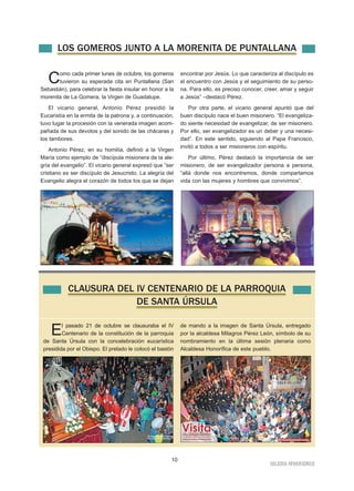 LOS GOMEROS JUNTO A LA MORENITA DE PUNTALLANA 
Como cada primer lunes de octubre, los gomeros 
10 
IGLESIA NIVARIENSE 
tuvieron su esperada cita en Puntallana (San 
Sebastián), para celebrar la fiesta insular en honor a la 
morenita de La Gomera, la Virgen de Guadalupe. 
El vicario general, Antonio Pérez presidió la 
Eucaristía en la ermita de la patrona y, a continuación, 
tuvo lugar la procesión con la venerada imagen acom-pañada 
de sus devotos y del sonido de las chácaras y 
los tambores. 
Antonio Pérez, en su homilía, definió a la Virgen 
María como ejemplo de “discípula misionera de la ale-gría 
del evangelio”. El vicario general expresó que “ser 
cristiano es ser discípulo de Jesucristo. La alegría del 
Evangelio alegra el corazón de todos los que se dejan 
encontrar por Jesús. Lo que caracteriza al discípulo es 
el encuentro con Jesús y el seguimiento de su perso-na. 
Para ello, es preciso conocer, creer, amar y seguir 
a Jesús” –destacó Pérez. 
Por otra parte, el vicario general apuntó que del 
buen discípulo nace el buen misionero. “El evangeliza-do 
siente necesidad de evangelizar, de ser misionero. 
Por ello, ser evangelizador es un deber y una necesi-dad”. 
En este sentido, siguiendo al Papa Francisco, 
invitó a todos a ser misioneros con espíritu. 
Por último, Pérez destacó la importancia de ser 
misionero, de ser evangelizador persona a persona, 
“allá donde nos encontremos, donde compartamos 
vida con las mujeres y hombres que convivimos”. 
CLAUSURA DEL IV CENTENARIO DE LA PARROQUIA 
DE SANTA ÚRSULA 
El pasado 21 de octubre se clausuraba el IV 
Centenario de la constitución de la parroquia 
de Santa Úrsula con la concelebración eucarística 
presidida por el Obispo. El prelado le colocó el bastón 
de mando a la imagen de Santa Úrsula, entregado 
por la alcaldesa Milagros Pérez León, símbolo de su 
nombramiento en la última sesión plenaria como 
Alcaldesa Honorífica de este pueblo. 
 
