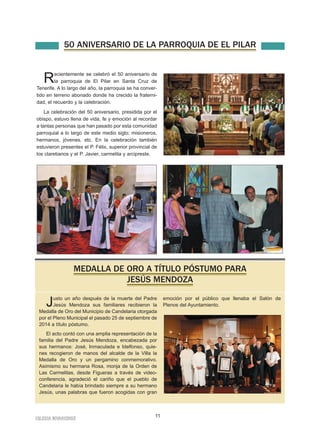 50 ANIVERSARIO DE LA PARROQUIA DE EL PILAR 
Recientemente se celebró el 50 aniversario de 
la parroquia de El Pilar en Santa Cruz de 
Tenerife. A lo largo del año, la parroquia se ha conver-tido 
en terreno abonado donde ha crecido la fraterni-dad, 
el recuerdo y la celebración. 
La celebración del 50 aniversario, presidida por el 
obispo, estuvo llena de vida, fe y emoción al recordar 
a tantas personas que han pasado por esta comunidad 
parroquial a lo largo de este medio siglo; misioneros, 
hermanos, jóvenes, etc. En la celebración también 
estuvieron presentes el P. Félix, superior provincial de 
los claretianos y el P. Javier, carmelita y arcipreste. 
MEDALLA DE ORO A TÍTULO PÓSTUMO PARA 
JESÚS MENDOZA 
Justo un año después de la muerte del Padre 
Jesús Mendoza sus familiares recibieron la 
Medalla de Oro del Municipio de Candelaria otorgada 
por el Pleno Municipal el pasado 25 de septiembre de 
2014 a título póstumo. 
El acto contó con una amplia representación de la 
familia del Padre Jesús Mendoza, encabezada por 
sus hermanos: José, Inmaculada e Idelfonso, quie-nes 
recogieron de manos del alcalde de la Villa la 
Medalla de Oro y un pergamino conmemorativo. 
Asimismo su hermana Rosa, monja de la Orden de 
Las Carmelitas, desde Figueras a través de video-conferencia, 
agradeció el cariño que el pueblo de 
Candelaria le había brindado siempre a su hermano 
Jesús, unas palabras que fueron acogidas con gran 
IGLESIA NIVARIENSE 11 
emoción por el público que llenaba el Salón de 
Plenos del Ayuntamiento. 
 