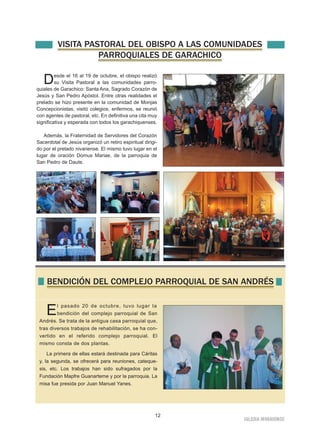 VISITA PASTORAL DEL OBISPO A LAS COMUNIDADES 
12 
IGLESIA NIVARIENSE 
PARROQUIALES DE GARACHICO 
Desde el 16 al 19 de octubre, el obispo realizó 
su Visita Pastoral a las comunidades parro-quiales 
de Garachico: Santa Ana, Sagrado Corazón de 
Jesús y San Pedro Apóstol. Entre otras realidades el 
prelado se hizo presente en la comunidad de Monjas 
Concepcionistas, visitó colegios, enfermos, se reunió 
con agentes de pastoral, etc. En definitiva una cita muy 
significativa y esperada con todos los garachiquenses. 
Además, la Fraternidad de Servidores del Corazón 
Sacerdotal de Jesús organizó un retiro espiritual dirigi-do 
por el prelado nivariense. El mismo tuvo lugar en el 
lugar de oración Domus Mariae, de la parroquia de 
San Pedro de Daute. 
BENDICIÓN DEL COMPLEJO PARROQUIAL DE SAN ANDRÉS 
El pasado 20 de octubre, tuvo lugar la 
bendición del complejo parroquial de San 
Andrés. Se trata de la antigua casa parroquial que, 
tras diversos trabajos de rehabilitación, se ha con-vertido 
en el referido complejo parroquial. El 
mismo consta de dos plantas. 
La primera de ellas estará destinada para Cáritas 
y, la segunda, se ofrecerá para reuniones, cateque-sis, 
etc. Los trabajos han sido sufragados por la 
Fundación Mapfre Guanarteme y por la parroquia. La 
misa fue presida por Juan Manuel Yanes. 
 