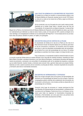 Miguel de La Palma, a la memoria de los 40 Beatos Mártires de Tazacorte, de la Compañía de Jesús, que murie-ron 
violentamente por defender su credo en estos mares y costa, el 15 de julio de 1570, cuando se dirigían en la 
nave Santiago a la evangelización de Brasil con la autorización del Papa Pío V”. En la trasera de la cruz se loca-lizan 
otras dos placas, también en piedra, en inglés y en portugués. 
a la acción social de Cáritas tanto en nuestra diócesis como más allá de nuestras fronteras, impartida por Rosa 
María Martín González, secretaria diocesana y por Irene Bernal Rodríguez, coordinadora diocesana del departa-mento 
de promoción y animación a la comunidad. El voluntariado pudo ver la variedad de proyectos y acciones 
que se están llevando, resolver dudas y motivarse para conocer más y generar ideas para sus propias Cáritas. 
Además se invitó a asistir el próximo 22 de noviembre a la Escuela de Otoño, momento importante de encuentro 
y formación para todo el voluntariado diocesano. 
IGLESIA NIVARIENSE 
UNA 'CRUZ' EN HOMENAJE A LOS MÁRTIRES DE TAZACORTE 
El Cabildo de La Palma ha rendido un reconocimiento público a los 
40 Beatos Mártires de Tazacorte, jesuitas que en el año 1570 dieron 
su vida por su credo en los mares de La Palma, según se informa la 
institución insular. 
Se ha construido una cruz de piedra de unos cuatro metros de alto, 
diseñada por el artista Jorge Veda y ubicada cerca del Faro de 
Fuencaliente. En la base de la cruz figura la leyenda: “La Isla de San 
ENCUENTRO INSULAR DE CÁRITAS EN LA PALMA 
El voluntariado de Cáritas de la isla de La Palma se dio cita en el 
Real Santuario Insular de Nuestra Señora de Las Nieves para tener 
un día de convivencia y formación. El encuentro sirvió de soporte 
para llevar a cabo las asambleas arciprestales tanto del arciprestaz-go 
de Santa Cruz como del arciprestazgo de Los Llanos. En ambas 
asambleas se asentaron las líneas a seguir a lo largo de este curso. 
Tras un descanso, el voluntariado recibió la charla formativa en torno 
ENCUENTRO DE HERMANDADES Y COFRADÍAS 
Mazo fue el lugar escogido para el Encuentro de Hermandades del 
Santísimo en el arciprestazgo de Santa Cruz de La Palma. Todos los 
congregados pudieron disfrutar de la celebración de la Eucaristía, de 
la procesión y del almuerzo. Una iniciativa similar se desarrolló en el 
arciprestazgo de La Orotava. 
Tomando como lugar de encuentro el templo parroquial de San 
Juan Bautista, 60 representantes de hermandades y cofradías de los 
municipios de Los Realejos, Puerto de la Cruz y La Orotava, se reu-nieron 
para tratar de organizar la Coordinadora Arciprestal de 
Cofradías y Hermandades, así como para tener una primera toma 
de contacto entre estas asociaciones de fieles. 
13 
 