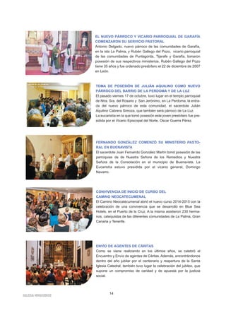 EL NUEVO PÁRROCO Y VICARIO PARROQUIAL DE GARAFÍA 
COMENZARON SU SERVICIO PASTORAL 
Antonio Delgado, nuevo párroco de las comunidades de Garafía, 
en la isla La Palma, y Rubén Gallego del Pozo, vicario parroquial 
de las comunidades de Puntagorda, Tijarafe y Garafía, tomaron 
posesión de sus respectivos ministerios. Rubén Gallego del Pozo 
tiene 35 años y fue ordenado presbítero el 22 de diciembre de 2007 
en León. 
TOMA DE POSESIÓN DE JULIÁN AQUILINO COMO NUEVO 
PÁRROCO DEL BARRIO DE LA PERDOMA Y DE LA LUZ 
El pasado viernes 17 de octubre, tuvo lugar en el templo parroquial 
de Ntra. Sra. del Rosario y San Jerónimo, en La Perdoma, la entra-da 
del nuevo párroco de esta comunidad, el sacerdote Julián 
Aquilino Cabrera Simoza, que también será párroco de La Luz. 
La eucaristía en la que tomó posesión este joven presbítero fue pre-sidida 
por el Vicario Episcopal del Norte, Oscar Guerra Pérez. 
FERNANDO GONZÁLEZ COMENZÓ SU MINISTERIO PASTO-RAL 
EN BUENAVISTA 
El sacerdote Juan Fernando González Martín tomó posesión de las 
parroquias de de Nuestra Señora de los Remedios y Nuestra 
Señora de la Consolación en el municipio de Buenavista. La 
Eucaristía estuvo presidida por el vicario general, Domingo 
Navarro. 
CONVIVENCIA DE INICIO DE CURSO DEL 
CAMINO NEOCATECUMENAL 
El Camino Neocatecumenal abrió el nuevo curso 2014-2015 con la 
celebración de una convivencia que se desarrolló en Blue Sea 
Hotels, en el Puerto de la Cruz. A la misma asistieron 230 herma-nos, 
catequistas de las diferentes comunidades de La Palma, Gran 
Canaria y Tenerife. 
ENVÍO DE AGENTES DE CÁRITAS 
Como se viene realizando en los últimos años, se celebró el 
Encuentro y Envío de agentes de Cáritas. Además, encontrándonos 
dentro del año jubilar por el centenario y reapertura de la Santa 
Iglesia Catedral, también tuvo lugar la celebración del jubileo, que 
supone un compromiso de caridad y de apuesta por la justicia 
social. 
IGLESIA NIVARIENSE 14 
 