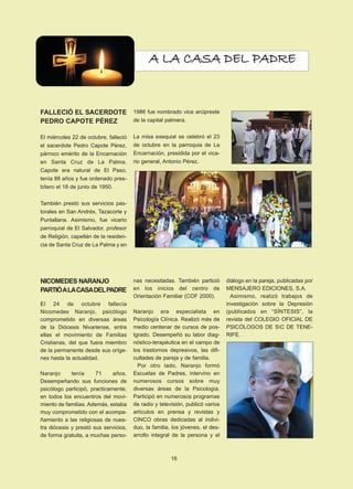 A LA CASA DEL PADRE 
FALLECIÓ EL SACERDOTE 
PEDRO CAPOTE PÉREZ 
El miércoles 22 de octubre, falleció 
el sacerdote Pedro Capote Pérez, 
párroco emérito de la Encarnación 
en Santa Cruz de La Palma. 
Capote era natural de El Paso, 
tenía 88 años y fue ordenado pres-bítero 
el 18 de junio de 1950. 
También prestó sus servicios pas-torales 
en San Andrés, Tazacorte y 
Puntallana. Asimismo, fue vicario 
parroquial de El Salvador, profesor 
de Religión, capellán de la residen-cia 
de Santa Cruz de La Palma y en 
1986 fue nombrado vice arcipreste 
de la capital palmera. 
La misa exequial se celebró el 23 
de octubre en la parroquia de La 
Encarnación, presidida por el vica-rio 
general, Antonio Pérez. 
NICOMEDES NARANJO 
PARTIÓ A LA CASA DEL PADRE 
El 24 de octubre fallecía 
Nicomedes Naranjo, psicólogo 
comprometido en diversas áreas 
de la Diócesis Nivariense, entre 
ellas el movimiento de Familias 
Cristianas, del que fuera miembro 
de la permanente desde sus oríge-nes 
hasta la actualidad. 
Naranjo tenía 71 años. 
Desempeñando sus funciones de 
psicólogo participó, practicamente, 
en todos los encuentros del movi-miento 
de familias. Además, estaba 
muy comprometido con el acompa-ñamiento 
a las religiosas de nues-tra 
diócesis y prestó sus servicios, 
de forma gratuita, a muchas perso-nas 
necesitadas. También partició 
en los inicios del centro de 
Orientación Familiar (COF 2000). 
Naranjo era especialista en 
Psicología Clínica. Realizó más de 
medio centenar de cursos de pos-tgrado. 
Desempeñó su labor diag-nóstico- 
terapéutica en el campo de 
los trastornos depresivos, las difi-cultades 
de pareja y de familia. 
Por otro lado, Naranjo formó 
Escuelas de Padres, intervino en 
numerosos cursos sobre muy 
diversas áreas de la Psicología. 
Participó en numerosos programas 
de radio y televisión, publicó varios 
artículos en prensa y revistas y 
CINCO obras dedicadas al indivi-duo, 
la familia, los jóvenes, el des-arrollo 
integral de la persona y el 
diálogo en la pareja, publicadas por 
MENSAJERO EDICIONES, S.A. 
Asimismo, realizó trabajos de 
investigación sobre la Depresión 
(publicados en “SÍNTESIS”, la 
revista del COLEGIO OFICIAL DE 
PSICÓLOGOS DE SC DE TENE-RIFE. 
16 
 