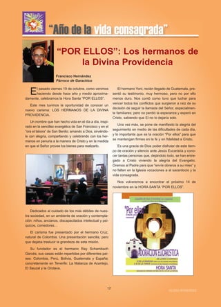 “Año de la vida consagrada” 
“POR ELLOS”: Los hermanos de 
la Divina Providencia 
El pasado viernes 19 de octubre, como venimos 
haciendo desde hace año y medio aproxima-damente, 
celebramos la Hora Santa “POR ELLOS”. 
Este mes tuvimos la oportunidad de conocer un 
nuevo carisma: LOS HERMANOS DE LA DIVINA 
PROVIDENCIA. 
Un nombre que han hecho vida en el día a día, inspi-rado 
en la sencillez evangélica de San Francisco y en el 
“ora et labora” de San Benito; amando a Dios, sirviéndo-le 
con alegría, compartiendo y celebrando con los her-manos 
en penuria a la manera de Cristo y en la medida 
en que el Señor provee los bienes para realizarlo. 
Dedicados al cuidado de los más débiles de nues-tra 
sociedad, en un ambiente de oración y contempla-ción: 
niños, ancianos, discapacitados intelectual y psí-quicos, 
comedores… 
El carisma fue presentado por el hermano Cruz, 
natural de Colombia. Una presentación sencilla, pero 
que dejaba traslucir la grandeza de esta misión. 
Su fundador es el hermano Ray Schambach 
Garcés; sus casas están repartidas por diferentes paí-ses: 
Colombia, Perú, Bolivia, Guatemala y España; 
concretamente en Tenerife: La Matanza de Acentejo, 
El Sauzal y la Orotava. 
El hermano Yoni, recién llegado de Guatemala, pre-sentó 
su testimonio, muy hermoso, pero no por ello 
menos duro. Nos contó como tuvo que luchar para 
vencer todos los conflictos que surgieron a raíz de su 
decisión de seguir la llamada del Señor, especialmen-te 
familiares; pero no perdió la esperanza y esperó en 
Cristo, sabiendo que El no lo dejaría solo. 
Una vez más, se pone de manifiesto la alegría del 
seguimiento en medio de las dificultades de cada día, 
y lo importante que es la oración “Por ellos” para que 
se mantengan firmes en la fe y en fidelidad a Cristo. 
Es una gracia de Dios poder disfrutar de este tiem-po 
de oración y silencio ante Jesús Eucaristía y cono-cer 
tantas personas que, dejándolo todo, se han entre-gado 
a Cristo viviendo la alegría del Evangelio. 
Oremos al Padre para que “envíe obreros a su mies” y 
no falten en la Iglesia vocaciones a al sacerdocio y la 
vida consagrada. 
Nos volveremos a encontrar el próximo 14 de 
noviembre en la HORA SANTA “POR ELLOS”. 
17 IGLESIA NIVARIENSE 
Francisco Hernández 
Párroco de Garachico 
 
