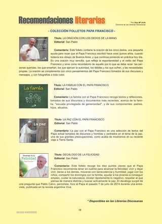 Recomendaciones literarias 
Título: LA ORACIÓN CON LOS DEDOS DE LA MANO 
Editorial: San Pablo 
Comentario: Este folleto contiene la oración de los cinco dedos, una pequeña 
ayuda para rezar que el Papa Francisco escribió hace unos quince años, cuando 
todavía era obispo de Buenos Aires, y que continúa poniendo en práctica hoy día. 
Es una oración muy sencilla, que refleja la espontaneidad y el estilo del Papa 
Francisco y sirve como recordatorio de aquello por lo que se debe rezar: las per-sonas 
queridas, los que enseñan, los que ejercen la autoridad, los débiles y los que sufren, y las necesidades 
propias. La oración se complementa con cinco pensamientos del Papa Francisco tomados de sus discursos y 
mensajes, y con fotografías a todo color. 
Título: LA FAMILIA CON EL PAPA FRANCISCO 
Editorial: San Pablo 
Comentario: La familia con el Papa Francisco recoge textos y reflexiones, 
tomados de sus discursos y documentos más recientes, acerca de la fami-lia, 
"escuela privilegiada de generosidad", y de sus componentes: padres, 
hijos, abuelos. 
Título: LA PAZ CON EL PAPA FRANCISCO 
Editorial: San Pablo 
Comentario: La paz con el Papa Francisco es una selección de textos del 
Papa actual tomados de discursos y homilías y centrados en el tema de la paz, 
una de sus grandes preocupaciones, como acaba de mostrarnos en su reciente 
viaje a Tierra Santa. 
Título: DECÁLOGO DE LA FELICIDAD 
Editorial: San Pablo 
Comentario: Este folleto recoge los diez puntos claves que el Papa 
Francisco recomienda tener en cuenta para alcanzar la felicidad: vivir y dejar 
vivir, darse a los demás, moverse con benevolencia y humildad, jugar con los 
niños, compartir los domingos con la familia, ayudar a los jóvenes a conseguir 
empleo, cuidar la naturaleza, olvidar rápidamente lo negativo, respetar al que 
piensa de manera distinta y buscar activamente la paz. El decálogo surgió de 
una pregunta que Pablo Calvo, periodista, hizo al Papa el pasado 7 de julio de 2014 durante una entre-vista, 
publicada en la revista argentina Viva. 
* Disponibles en las Librerías Diocesanas 
IGLESIA NIVARIENSE 
18 
* Por Elsa Mª Ávila 
Directora de las Librerías Diocesanas 
- COLECCIÓN FOLLETOS PAPA FRANCISCO - 
 