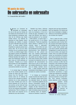 Mi punto de vista 
De sobresalto en sobresalto 
Por Leonardo Ruiz del Castillo * 
Vivimos en Canarias de 
sobresalto en sobresalto. 
Es raro el día que las noticias de 
los medios de comunicación no nos 
traen sinsabores y amarguras, ade-más 
de los informes que desde 
Cáritas damos: "2,5 millones de 
personas en toda España, fueron 
atendidas por Cáritas el pasado 
año 2013; 600.000 más que el año 
2012", se decía desde Cáritas 
Española en rueda de prensa hace 
pocos días. "El 7% de los niños 
canarios vive en la pobreza severa 
y el 23%, en relativa (según datos 
del Instituto Canario de Estadística 
[ISTAC])", afirmaba la consejera de 
Políticas Sociales Inés Rojas en el 
pleno del Parlamento regional. "El 
paro crece en 5.400 personas en 
Canarias"; "España es el tercer 
país europeo con más trabajadores 
pobres"… son otras noticias que 
conocíamos también en esos días. 
Y el remate llegó el domingo 
día 19 de octubre pasado con la 
tromba de agua que cayó sobre 
Santa Cruz de Tenerife y sus 
barrios (más de 15 millones de 
euros se han valorado los daños), 
además de en otras poblaciones 
de la Isla. Familias que como no 
tenían bastante con lo que ya tie-nen 
encima, se han visto aún más 
perjudicadas con daños y destro-zos 
en sus exiguas propiedades o 
pertenencias. Pero la tristeza y el 
dolor fueron aún mayores con la 
pérdida de una vida humana. 
También muy triste y doloroso 
para mí resultó ver en televisión 
como los bomberos, el día de la 
tromba de agua, rescataban a una 
mujer del barranco que estuvo a 
punto de perecer en "su vivienda" 
—UNA CUEVA— en dicho lugar. Y 
me acordé del Art. 47 de nuestra 
Constitución: "Todos los españoles 
tienen derecho a disfrutar de una 
vivienda digna y adecuada". 
¿Derecho…? Abrí el libro de nues-tra 
Constitución por dicho artículo y, 
efectivamente, dice DERECHO. 
Entonces me dije: ¿Quiere eso 
decir que nuestros gobernantes 
están conculcando los derechos 
del pueblo que les eligió para que, 
entre otras muchas cosas, evitaran 
conculcar los derechos de los ciu-dadanos? 
Mi subconsciente me 
decía que SÍ, pero no solo concul-can 
nuestros derechos en vivienda, 
sino en trabajo, sanidad, educa-ción… 
y otras muchas cosas que 
contempla la Carta Magna y que no 
se tienen en cuenta o se obvian. 
Y mi tristeza se incrementó 
cuando recordé otro titular de pren-sa: 
"Canarias, donde menos opcio-nes 
laborales tienen los licencia-dos". 
Y recordé las palabras de una 
alumna universitaria cuando, en 
una charla que di en el Aulario de 
Guajara, me dijo: "Gracias por sus 
palabras, pero nuestras esperanzas 
están truncadas porque los jóvenes 
no tenemos futuro en España y 
menos en Canarias. A veces me 
pregunto para qué sigo estudiando, 
pero me respondo a mí misma que 
'para irme al extranjero a trabajar y 
darles los conocimientos adquiridos 
con el dinero de mi gente'". 
Pero a pesar de todo y contra 
viento y marea, hay esperanza. Sí, 
hay esperanza para muchas fami-lias, 
aunque como tantas veces nos 
han hablado de esa "luz al final del 
túnel", o esos "brotes verdes" que 
ni se veía ni crecían, quienes están 
"ahogándose" en este mar de la cri-sis 
no se lo creían y aún siguen sin 
creerlo. Pero sí es cierto que lenta-mente, 
los movimientos en positivo 
de la macro economía van descen-diendo 
a esa llamada micro econo-mía 
que es, en definitiva, la de atre-vernos 
a comprar un kilito más de 
manzanas o esa cremita que antes 
se daba la esposa para mantener 
su cara lisita y que hace tiempo se 
queja de que tiene la piel como un 
estropajo. Así se contribuye a un 
movimiento económico a bajos 
niveles que originará el crecimiento 
del empleo y por tanto, permitirá 
salir de la situación a muchas fami-lias. 
Pero seamos prudentes, 
jamás debemos volver a tiempos 
pasados donde 
"comprar -usar - 
t i r a r - c omp r a r - 
usar..." era nues-tro 
leitmotiv en 
muchos casos. 
*Director de Cáritas Diocesana 
 