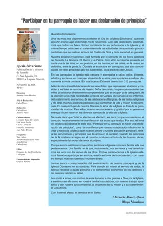 “Participar en tu parroquia es hacer una declaración de principios” 
Iglesia Nivariense 
Publicación de la diócesis 
de Tenerife 
C/. San Agustín, 28. 
38201 La Laguna, Tenerife. 
Noviembre de 2014. 
Nº 144 
Dirección: 
Antonio Pérez Morales 
Jefe de Redacción: 
Carlos Pérez 
Redacción: 
Carlos Pérez 
Antonio Pérez 
Colaboradores: 
Leonardo Ruiz del Castillo 
Elsa María Ávila 
Cecilia Cortacans 
Francisco Hernández 
Juan Pedro Rivero 
Fotografía: 
Toni Cedrés 
Alfredo Miguel León Pérez 
Jesús Robles 
Carlos Pérez 
Edita: 
Obispado de San Cristóbal de 
La Laguna 
Fotomecánica e impresión: 
Gráficas Sabater 
Queridos Diocesanos: 
Una vez más, nos disponemos a celebrar el “Día de la Iglesia Diocesana”, que este 
año 2014 tiene lugar el domingo 16 de noviembre. Con esta celebración, pretende-mos 
que todos los fieles, tomen conciencia de su pertenencia a la Iglesia y, al 
mismo tiempo, colaboren al sostenimiento de las actividades de apostolado y socio-caritativas 
que se realizan a favor del Pueblo de Dios y de la sociedad en general. 
Nuestra Diócesis Nivariense, está formada por el conjunto de los fieles católicos 
de Tenerife, La Gomera, El Hierro y La Palma. Con el fin de hacerse presente en 
cada una de las islas, en los pueblos, en los barrios, en las calles, en la casas, en 
definitiva, entre la gente, la Diócesis se estructura en parroquias, que son comuni-dades 
de fieles presididas por los sacerdotes, cooperadores del Obispo. 
En las parroquias la Iglesia está cercana y acompaña a todos, niños, jóvenes, 
adultos y ancianos, en cualquier situación de su vida, para ayudarles a realizar ple-namente 
su vida cristiana. En total nuestra Diócesis cuenta con 312 parroquias. 
Además de la insustituible tarea de los sacerdotes, que representan al obispo y pre-siden 
a los fieles en nombre de Nuestro Señor Jesucristo, las parroquias cuentan con 
miles de cristianos directamente comprometidos que se ocupan de la catequesis, de 
la atención a los más necesitados a través de Cáritas, del servicio a los enfermos, 
del sostenimiento económico, de las celebraciones litúrgicas, de las fiestas religiosas 
y de otras muchas acciones pastorales que conforman la vida y misión de la parro-quia. 
En cualquier lugar de nuestra Diócesis, la labor de la Iglesia es fruto de la gene-rosidad 
de muchos. Para ellos, nuestro reconocimiento y gratitud por su generosa 
entrega y buen hacer en los diversos campos de la vida de la Iglesia. 
Se suele decir que “sólo lo afectivo es efectivo”, es decir, lo que uno siente en el 
corazón, necesariamente se manifiesta en los actos que realiza. Por eso, el lema 
de la Iglesia Diocesana de este año, “Participar en tu parroquia es hacer una decla-ración 
de principios”, pone de manifiesto que nuestra colaboración efectiva en la 
vida y misión de la Iglesia (con nuestro dinero y nuestra prestación personal), refle-ja 
las convicciones y principios que llevamos en el corazón. Cuando los principios 
de la fe cristiana arraigan en el corazón producen el fruto de las buenas obras, 
especialmente las obras de amor al prójimo. 
Porque somos católicos convencidos, sentimos la Iglesia como una familia a la que 
pertenecemos. Una familia en la que, mutuamente, nos servimos y nos beneficia-mos 
los unos con los dones de los otros. Porque pertenecemos a la Iglesia esta-mos 
llamados a participar en su vida y misión en favor del mundo entero, con nues-tro 
tiempo, nuestros talentos y nuestro dinero. 
Juntos somos corresponsables del sostenimiento de nuestra parroquia y de la 
Iglesia Diocesana en su conjunto. Para cumplir su misión al servicio de todos, la 
Iglesia necesita la ayuda personal y el compromiso económico de los católicos y 
de quienes valoran su labor. 
Les invito a todos, con motivo de esta Jornada, a dar gracias a Dios por la Iglesia, 
a sentirnos en ella como en nuestra familia y a colaborar, con nuestro trabajo apos-tólico 
y con nuestra ayuda material, al desarrollo de su misión y a su sostenimien-to 
económico. 
Con fraternal afecto, le bendice en el Señor, 
† Bernardo Álvarez Afonso 
Obispo Nivariense 
IGLESIA NIVARIENSE 
 