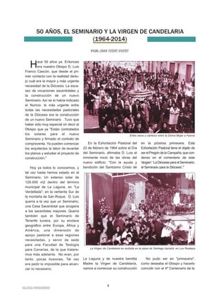 50 AÑOS, EL SEMINARIO Y LA VIRGEN DE CANDELARIA 
(1964-2014) 
POR JUAN PEDRO RIVERO. 
4 
Hace 50 años ya. Entonces 
era nuestro Obispo D. Luis 
Franco Cascón, que desde el pri-mer 
contacto con la realidad dedu-jo 
cuál era la mayor y más urgente 
necesidad de la Diócesis: La esca-sez 
de vocaciones sacerdotales y 
la construcción de un nuevo 
Seminario. Así se lo había indicado 
el Nuncio: la más urgente entre 
todas las necesidades pastorales 
de la Diócesis era la construcción 
de un nuevo Seminario . Tuvo que 
haber sido muy especial oír decir al 
Obispo que ya "Están contratados 
los solares para el nuevo 
Seminario y firmado el contrato de 
compraventa. Ya pueden comenzar 
los arquitectos la labor de levantar 
los planos y estudiar el proyecto de 
construcción." 
Hoy ya todos lo conocemos, y 
tal vez hasta hemos estado en el 
Seminario. Un extenso solar de 
120.000 m2 dentro del término 
municipal de La Laguna, en "La 
Verdellada", en la vertiente Sur de 
la montaña de San Roque. D. Luis 
quería a la vez que un Seminario, 
una Casa Sacerdotal que acogiera 
a los sacerdotes mayores. Quería 
también que el Seminario de 
Tenerife tuviera, por su enclave 
geográfico entre Europa, África y 
América, una dimensión de 
apoyo pastoral a esas regiones 
necesitadas, y servir de sede 
para una Facultad de Teología 
para Canarias, de la que tratare-mos 
más adelante. No eran, por 
tanto, pocas ilusiones. Tal vez 
era pedir lo imposible para alcan-zar 
lo necesario. 
En la Exhortación Pastoral del 
22 de febrero de 1964 sobre el Día 
del Seminario, afirmaba D. Luis el 
inminente inicio de las obras del 
nuevo edificio: "Con la ayuda y 
bendición del Santísimo Cristo de 
La Laguna y de nuestra bendita 
Madre la Virgen de Candelaria, 
vamos a comenzar su construcción 
en la próxima primavera. Esta 
Exhortación Pastoral tiene el objeto de 
ser el Pregón de la Campaña, que con-denso 
en el comentario de este 
'slogan': ‘La Diócesis para el Seminario; 
el Seminario para la Diócesis’." 
No pudo ser en "primavera", 
como deseaba el Obispo y hacerlo 
coincidir con el 4º Centenario de la 
IGLESIA NIVARIENSE 
Entre rezos y cánticos entró la Divina Mujer a Fasnia 
La Virgen de Candelaria es recibida en la plaza de Santiago Apóstol, en Los Realejos 
 