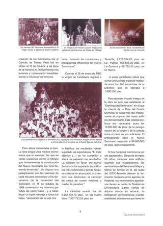 IGLESIA NIVARIENSE 
5 
creación de los Seminarios por el 
Concilio de Trento. Pero fue en 
otoño: el 12 de octubre, a las doce 
de la mañana, el Obispo bendijo las 
terrenos y comenzaron inmediata-mente 
a roturarse los terrenos. 
Pero ahora comenzaba lo duro. 
La obra exigía unos medios econó-micos 
que no existían. Por eso en 
varias ocasiones afirmó el Obispo 
que humanamente la construcción 
del Nuevo Seminario era "una tre-menda 
temeridad" . Se dispuso una 
peregrinación con las patronas de 
cada isla para sensibilizar a los dio-cesanos 
de la necesidad del 
Seminario. El 16 de octubre de 
1964 comenzaron su recorrido por 
todas las parro¬quias , y a hacer 
llegar un triple mensaje a todos los 
fieles: "renovación de la vida cris 
tiana, fomento de vocaciones y 
propaganda limosnera del nuevo 
Seminario" . 
Cuando el 28 de enero de 1965 
la Virgen de Candelaria regresó a 
la Basílica, los resultados habían 
superado las expectativas. "El triple 
objetivo (...) se ha cumplido, y 
ahora se palparán los resultados. 
La colecta en favor del nuevo 
Seminario ha superado los cálcu-los 
más optimistas y jamás ningu-na 
colecta ha alcanzado, ni cree-mos 
que alcanzará, la cantidad 
de cerca de nueve millones y 
medio de pesetas." 
La cantidad exacta fue de 
9.282.138,15 ptas., en las cuatro 
Islas: 7.307.723,55 ptas. en 
Tenerife; 1.725.284,05 ptas. en 
La Palma; 182.405,00 ptas. en 
La Gomera y 66.725,55 ptas. en 
El Hierro. 
A estas cantidades había que 
sumar una colecta especial realiza-da 
entre los 140 sacerdotes de la 
Diócesis que se elevaba a 
1.500.000 ptas. 
Para abordar el costo íntegro de 
la obre se tuvo que establecer el 
"Domingo del Seminario", en el que 
la colecta de la Misa del Cuarto 
Domingo de cada mes iba íntegra-mente 
al proyecto del nuevo edifi-cio 
del Seminario. Esta colecta con-tinua 
era necesaria, pues los 
10.000.000 de ptas. de la peregri-nación 
de la Virgen y de la colecta 
entre el clero no era suficiente. El 
presupuesto para el Nuevo 
Seminario ascendía a 90.000.000 
de ptas. aproximadamente. 
Si hoy hacemos memoria es por 
ser agradecidos. Después de estos 
50 años, miramos este edificio, 
usamos sus instalaciones; los 
seminaristas del Seminario Mayor y 
Menor se forman en él, las aulas 
del ISTIC-Tenerife ofrecen la for-mación 
necesaria a los agentes de 
Pastoral, los movimientos apostóli-cos 
tienen su sede, la Residencia 
Universitaria Santo Tomás de 
Aquino ofrece su servicio, la 
Delegación de Enseñanza, y tantas 
realidades diocesanas que tiene en 
Los vecinos de Tacoronte acompañan a la 
Virgen hasta la iglesia de Santa Catalina 
El obispo Luis Franco Cascón dirige unas 
palabras a los vecinos de Punta del Hidalgo 
En el monumento de la Candelaria en 
Santa Cruz de Tenerife 
Los seminaristas cargaron a hombros en La Laguna a la venerada Imagen hasta dejarla 
entronizada en el templete de la Santa Iglesia Catedral. 
 