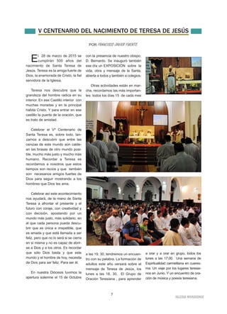 V CENTENARIO DEL NACIMIENTO DE TERESA DE JESÚS 
7 
IGLESIA NIVARIENSE 
El 28 de marzo de 2015 se 
cumplirán 500 años del 
nacimiento de Santa Teresa de 
Jesús. Teresa es la amiga fuerte de 
Dios, la enamorada de Cristo, la fiel 
servidora de la Iglesia. 
Teresa nos descubre que la 
grandeza del hombre radica en su 
interior. En ese Castillo interior con 
muchas moradas y en la principal 
habita Cristo. Y para entrar en ese 
castillo la puerta de la oración, que 
es trato de amistad. 
Celebrar el Vº Centenario de 
Santa Teresa es, sobre todo, lan-zarnos 
a descubrir que entre las 
cenizas de este mundo aún calde-an 
las brasas de otro mundo posi-ble, 
mucho más justo y mucho más 
humano. Recordar a Teresa es 
recordarnos a nosotros que estos 
tiempos son recios y que también 
son necesarios amigos fuertes de 
Dios para seguir mostrando a los 
hombres que Dios les ama. 
Celebrar así este acontecimiento 
nos ayudará, de la mano de Santa 
Teresa a afrontar el presente y el 
futuro con coraje, con creatividad y 
con decisión, apostando por un 
mundo más justo, más solidario, en 
el que cada persona pueda descu-brir 
que es única e irrepetible, que 
es amada y que está llamada a ser 
feliz, pero que no lo será si se cierra 
en sí misma y no es capaz de abrir-se 
a Dios y a los otros. Es recordar 
que sólo Dios basta y que este 
mundo y el hombre de hoy, necesita 
de Dios para ser feliz. Para ser él. 
En nuestra Diócesis tuvimos la 
apertura solemne el 15 de Octubre 
con la presencia de nuestro obispo, 
D. Bernardo. Se inauguró también 
ese día un EXPOSICIÓN sobre la 
vida, obra y mensaje de la Santa, 
abierta a todos y también a colegios. 
Otras actividades están en mar-cha, 
recordamos las más importan-tes: 
todos los días 15 de cada mes 
a las 19, 30, tendremos un encuen-tro 
con su palabra. La formación de 
adultos este año versará sobre el 
mensaje de Teresa de Jesús, los 
lunes a las 18, 30. El Grupo de 
Oración Teresiana , para aprender 
a orar y a orar en grupo, todos los 
lunes a las 17,00. Una semana de 
Espiritualidad carmelitana en cuares-ma. 
Un viaje por los lugares teresia-nos 
en Junio. Y un encuentro de ora-ción 
de música y poesía teresiana. 
POR FRANCISCO JAVIER FUENTE. 
 