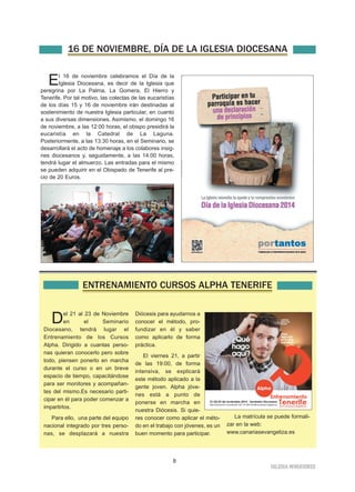 16 DE NOVIEMBRE, DÍA DE LA IGLESIA DIOCESANA 
El 16 de noviembre celebramos el Día de la 
IGLESIA NIVARIENSE 
Iglesia Diocesana, es decir de la Iglesia que 
peregrina por La Palma, La Gomera, El Hierro y 
Tenerife. Por tal motivo, las colectas de las eucaristías 
de los días 15 y 16 de noviembre irán destinadas al 
sostenimiento de nuestra Iglesia particular, en cuanto 
a sus diversas dimensiones. Asimismo, el domingo 16 
de noviembre, a las 12:00 horas, el obispo presidirá la 
eucaristía en la Catedral de La Laguna. 
Posteriormente, a las 13:30 horas, en el Seminario, se 
desarrollará el acto de homenaje a los colabores insig-nes 
diocesanos y, seguidamente, a las 14:00 horas, 
tendrá lugar el almuerzo. Las entradas para el mismo 
se pueden adquirir en el Obispado de Tenerife al pre-cio 
8 
de 20 Euros. 
ENTRENAMIENTO CURSOS ALPHA TENERIFE 
Del 21 al 23 de Noviembre 
en el Seminario 
Diocesano, tendrá lugar el 
Entrenamiento de los Cursos 
Alpha. Dirigido a cuantas perso-nas 
quieran conocerlo pero sobre 
todo, piensen ponerlo en marcha 
durante el curso o en un breve 
espacio de tiempo, capacitándose 
para ser monitores y acompañan-tes 
del mismo.Es necesario parti-cipar 
en él para poder comenzar a 
impartirlos. 
Para ello, una parte del equipo 
nacional integrado por tres perso-nas, 
se desplazará a nuestra 
Diócesis para ayudarnos a 
conocer el método, pro-fundizar 
en él y saber 
como aplicarlo de forma 
práctica. 
El viernes 21, a partir 
de las 19:00, de forma 
intensiva, se explicará 
este método aplicado a la 
gente joven. Alpha jóve-nes 
está a punto de 
ponerse en marcha en 
nuestra Diócesis. Si quie-res 
conocer como aplicar el méto-do 
en el trabajo con jóvenes, es un 
buen momento para participar. 
La matrícula se puede formali-zar 
en la web: 
www.canariasevangeliza.es 
 