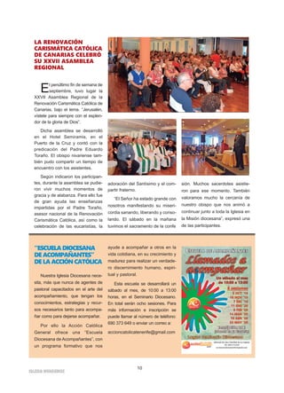 10
IGLESIA NIVARIENSE
LA RENOVACIÓN
CARISMÁTICA CATÓLICA
DE CANARIAS CELEBRÓ
SU XXVII ASAMBLEA
REGIONAL
El penúltimo fin de semana de
septiembre, tuvo lugar la
XXVII Asamblea Regional de la
Renovación Carismática Católica de
Canarias, bajo el lema. “Jerusalén,
vístete para siempre con el esplen-
dor de la gloria de Dios”.
Dicha asamblea se desarrolló
en el Hotel Semiramis, en el
Puerto de la Cruz y contó con la
predicación del Padre Eduardo
Toraño. El obispo nivariense tam-
bién pudo compartir un tiempo de
encuentro con los asistentes.
Según indicaron los participan-
tes, durante la asamblea se pudie-
ron vivir muchos momentos de
gracia y de alabanza. Para ello fue
de gran ayuda las enseñanzas
impartidas por el Padre Toraño,
asesor nacional de la Renovación
Carismática Católica, así como la
celebración de las eucaristías, la
adoración del Santísimo y el com-
partir fraterno.
“El Señor ha estado grande con
nosotros manifestando su miseri-
cordia sanando, liberando y conso-
lando. El sábado en la mañana
tuvimos el sacramento de la confe
sión. Muchos sacerdotes asistie-
ron para ese momento. También
valoramos mucho la cercanía de
nuestro obispo que nos animó a
continuar junto a toda la Iglesia en
la Misión diocesana”, expresó una
de las participantes.
“ESCUELADIOCESANA
DEACOMPAÑANTES”
DELAACCIÓNCATÓLICA
Nuestra Iglesia Diocesana nece-
sita, más que nunca de agentes de
pastoral capacitados en el arte del
acompañamiento, que tengan los
conocimientos, estrategias y recur-
sos necesarios tanto para acompa-
ñar como para dejarse acompañar.
Por ello la Acción Católica
General ofrece una “Escuela
Diocesana de Acompañantes”, con
un programa formativo que nos
ayude a acompañar a otros en la
vida cotidiana, en su crecimiento y
madurez para realizar un verdade-
ro discernimiento humano, espiri-
tual y pastoral.
Esta escuela se desarrollará un
sábado al mes, de 10:00 a 13:00
horas, en el Seminario Diocesano.
En total serán ocho sesiones. Para
más información e inscripción se
puede llamar al número de teléfono:
690 373 649 o enviar un correo a:
accioncatolicatenerife@gmail.com
 
