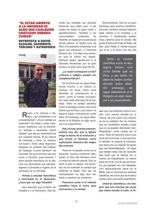 11
IGLESIA NIVARIENSE
“EL ESTAR ABIERTO
A LA NOVEDAD ES
ALGO QUE CUALQUIER
CRISTIANO DEBERÍA
CUIDAR”
ENTREVISTA A DAVID
ALCALDE, SACERDOTE,
TEÓLOGO Y ASTROFÍSICO
Razón y fe. Ciencia y reli-
gión. ¿Se contradicen o se
complementan? ¿Es un debate ya
superado? De estas y otras cues-
tiones charlamos con el astrofísi-
co, teólogo y sacerdote, David
Alcalde, que estuvo recientemente
por nuestras tierras. Él es natural
de Granada y tiene un extenso
currículum. Entre otras responsa-
bilidades es profesor del Instituto
de Teología “Lumen Gentium” de
Granada. No es la primera vez que
viene a Tenerife, pues durante 7
años estudió Astrofísica en la isla.
Una vez terminados sus estudios,
regresó a Granada e ingresó en el
seminario de su diócesis.
Viniste a estudiar Astrofísica
y terminaste en el Seminario.
¿Tuvo que ver algo Tenerife?
Aquí descubrí que el Señor me
invitaba a ir al Seminario. Esa lla-
mada fue mediada por grandes
personas que están aquí, a las
cuales les tengo un gran cariño y
agradecimiento. También a las
comunidades cristianas de
Tenerife, en especial a la parroquia
donde estuve, la Santa Cruz de
Ofra. A la pastoral vocacional, a la
gente del seminario, a Hombres
Nuevos, etc. Fue algo muy precio-
so que el Señor me regaló.
Siempre estaré agradecido a la
Diócesis Nivariense por la gran
ayuda y el gran amor que me dio.
¿La razón contrapone a la fe?
¿Ciencia y religión pueden ser
complementarias?
Es un tema que se sigue deba-
tiendo mucho y ha habido un
avance, sin duda. Hace unas
décadas se contraponía fe y
razón, como si fuesen excluyen-
tes, pero nada más lejos de la rea-
lidad. Tanto la verdad científica
como la teológica tienen una única
fuente que es Dios, y por tanto, no
debería haber contradicción entre
ellas. Sin embargo, se sigue deba-
tiendo si la Religión es algo racio-
nal o es superstición.
Hay incluso quienes piensan,
todavía hoy día, que la Iglesia
niega la teoría de la evolución y
que remite al Génesis como
explicación histórica del origen
del universo.
Tanto en el pasado como en el
presente, muchos cristianos inter-
pretan el libro del Génesis como
un texto de historia natural. Eso no
tiene ni pies ni cabeza. De hecho,
eso es no entender la verdad que
defiende la Biblia. Ese tipo de
interpretación es algo que nos
daña a nosotros los cristianos.
Pareciera como si el método
científico fuera el único para
acercarnos a la verdad.
Efectivamente. Ese es un gran
hándicap para muchos científicos.
Un buen científico siempre debería
estar abierto a la novedad y al
asombro. Y, ciertamente, existen
otros caminos para la verdad. Me
gusta el texto de Fides et Ratio, de
San Juan Pablo II, donde expone
que la fe y la razón son las dos
alas que nos levantan hacia la ver-
dad. Una ciencia cerrada en sí
misma, da una visión muy reducti-
va de la realidad. De tal manera,
que se consideran irreales cosas
que no se pueden demostrar cien-
tíficamente, como puede ser el
amor. Este se reduciría solo a una
serie de hormonas, a una química.
O también le pasaría al individuo,
que sería solo un conjunto de genes
que van transmitiéndose. . El negar
que existan otras vías de racionali-
dad hace que la ciencia, en sí
misma, se empobrezca. Lo mismo
pasa con la fe. Una fe que se encie-
rra, por ejemplo, en una interpreta-
ción absolutamente literal de la
Biblia, que no reconoce los avances
científicos, es una fe que se muere y
queda como una burda superstición.
Usted es astrofísico, me ima-
gino que son muchas las veces
que habrá mirado al cielo, al fir-
Tanto la verdad
científica como la teo-
lógica tienen una
única fuente que es
Dios, y por tanto, no
debería haber contra-
dicción entre ellas.
Sin embargo, se
sigue debatiendo si la
Religión es algo racio-
nal o es superstición.
 