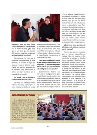 IGLESIA NIVARIENSE
12
mamento, pero no sólo como
campo de estudio, sino también
por el mero disfrute. ¿No cree
que es una pena que con el paso
del tiempo, vayamos perdiendo
la capacidad de asombro?
Efectivamente. Yo creo que la
capacidad de asombrarse, el estar
abiertos a la novedad es algo que
cualquier cristiano debería cuidar.
Porque eso nos abre al misterio. En
la actualidad, muy pocos miran al
cielo y se dejan asombrar por la
maravilla de la creación.
Y a usted, ¿qué le dice parti-
cularmente el mirar al cielo?
Me viene a la cabeza el salmo
octavo: “Cuando contemplo el
cielo, obra de tus dedos, la luna y
las estrellas que has creado, ¿qué
es el hombre para que te acuerdes
de él, el ser humano, para darle
poder?” La contemplación del cielo
me hace alabar a Dios y reconocer
la insignificancia humana ante la
inmensidad del cielo.
Hacepococonocíamoslanoticia
de que se ha encontrado agua en un
exoplaneta. ¿Cómo se interpretaría
desde la fe el que se descubriera
vida inteligente en otro planeta?
Evidentemente habría que
interpretarlo teológicamente, pero
no significaría que encontrar vida
inteligente en otro planeta fuese el
fin de nuestra fe. Hay gente que ha
escrito sobre el tema, aunque no
hay mucho. Yo creo que está claro
que Jesucristo murió para la salva-
ción no sólo del género humano,
sino de todo el universo. La verdad
es que todos los esfuerzos para
detectar vida que se han hecho
hasta ahora han sido infructuosos,
no se ha descubierto nada. Pero
incluso si descubriéramos vida en
otro planeta, sería fuera del siste-
ma solar, y las distancias son enor-
mes. La comunicación con los
extraterrestres sería muy difícil,
pues se tardaría como mínimo
varios años en recibir los mensajes
enviados por tales extraterrestres.
¿Qué retos crees que tiene la
Iglesia en este diálogo continuo
con la ciencia?
Yo creo que es muy necesario
que se pierdan desconfianzas
mutuas. Que no veamos a los
científicos, o teólogos o filósofos
como enemigos. Reconocer que
uno puede conocer cosas verda-
deramente desde otros ángulos y
no hay un monopolio absoluto de
la verdad. No me refiero a la ver-
dad de fe, sino la explicación de la
naturaleza o de lo que es la perso-
na humana. La ciencia aporta
conocimiento muy necesario para
entender lo que creemos y en
quién creemos. Y la teología le
abre horizontes al científico para
que no quede encerrado en una
reducción de la realidad.
BICENTENARIOENTIJOCO
El pasado domingo 29 de sep-
tiembre, tuco lugar la celebración
del bicentenario de la reapertura y
bendición de la ermita de La
Concepción, en la zona alta de
Tijoco (Adeje). La Misa fue presidi-
da por el obispo. Cabe recordar,
que antes de que se proclamara el
dogma de fe, ya en esta zona alta
de Adeje se veneraba esta advo-
cación mariana.
 