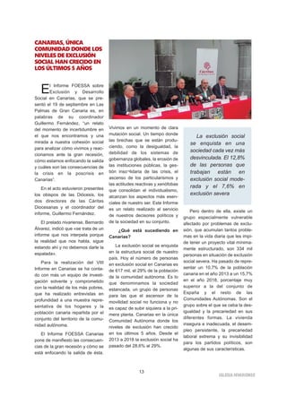 13
IGLESIA NIVARIENSE
CANARIAS, ÚNICA
COMUNIDAD DONDE LOS
NIVELES DE EXCLUSIÓN
SOCIAL HAN CRECIDO EN
LOS ÚLTIMOS 5 AÑOS
El Informe FOESSA sobre
Exclusión y Desarrollo
Social en Canarias, que se pre-
sentó el 19 de septiembre en Las
Palmas de Gran Canaria es, en
palabras de su coordinador
Guillermo Fernández, “un relato
del momento de incertidumbre en
el que nos encontramos y una
mirada a nuestra cohesión social
para analizar cómo vivimos y reac-
cionamos ante la gran recesión,
cómo estamos enfocando la salida
y cuáles son las consecuencias de
la crisis en la poscrisis en
Canarias”.
En el acto estuvieron presentes
los obispos de las Diócesis, los
dos directores de las Cáritas
Diocesanas y el coordinador del
informe, Guillermo Fernández.
El prelado nivariense, Bernardo
Álvarez, indicó que «se trata de un
informe que nos interpela porque
la realidad que nos habla, sigue
estando ahí y no debemos darle la
espalada».
Para la realización del VIII
Informe en Canarias se ha conta-
do con más un equipo de investi-
gación solvente y comprometido
con la realidad de los más pobres,
que ha realizado entrevistas en
profundidad a una muestra repre-
sentativa de los hogares y la
población canaria repartida por el
conjunto del territorio de la comu-
nidad autónoma.
El Informe FOESSA Canarias
pone de manifiesto las consecuen-
cias de la gran recesión y cómo se
está enfocando la salida de ésta.
Vivimos en un momento de clara
mutación social. Un tiempo donde
las brechas que se están produ-
ciendo, como la desigualdad, la
debilidad de los sistemas de
gobernanza globales, la erosión de
las instituciones públicas, la ges-
tión inso¬lidaria de las crisis, el
ascenso de los particularismos y
las actitudes reactivas y xenófobas
que consolidan el individualismo,
alcanzan los aspectos más esen-
ciales de nuestro ser. Este Informe
es un relato realizado al servicio
de nuestros decisores políticos y
de la sociedad en su conjunto.
¿Qué está sucediendo en
Canarias?
La exclusión social se enquista
en la estructura social de nuestro
país. Hoy el número de personas
en exclusión social en Canarias es
de 617 mil, el 29% de la población
de la comunidad autónoma. Es lo
que denominamos la sociedad
estancada, un grupo de personas
para las que el ascensor de la
movilidad social no funciona y no
es capaz de subir siquiera a la pri-
mera planta. Canarias en la única
Comunidad Autónoma donde los
niveles de exclusión han crecido
en los últimos 5 años. Desde el
2013 a 2018 la exclusión social ha
pasado del 28,6% al 29%.
Pero dentro de ella, existe un
grupo especialmente vulnerable
afectado por problemas de exclu-
sión, que acumulan tantos proble-
mas en la vida diaria que les impi-
de tener un proyecto vital mínima-
mente estructurado, son 334 mil
personas en situación de exclusión
social severa. Ha pasado de repre-
sentar un 10,7% de la población
canaria en el año 2013 a un 15,7%
en el año 2018, porcentaje muy
superior a la del conjunto de
España y el resto de las
Comunidades Autónomas. Son el
grupo sobre el que se ceba la des-
igualdad y la precariedad en sus
diferentes formas. La vivienda
insegura e inadecuada, el desem-
pleo persistente, la precariedad
laboral extrema y su invisibilidad
para los partidos políticos, son
algunas de sus características.
La exclusión social
se enquista en una
sociedad cada vez más
desvinculada. El 12,8%
de las personas que
trabajan están en
exclusión social mode-
rada y el 7,6% en
exclusión severa
 