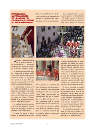 14IGLESIA NIVARIENSE
FESTIVIDAD DEL
SANTÍSIMO CRISTO
DE LA LAGUNA. “EL
CRUCIFICADO, EXPRESIÓN
DELAMORMÁSGRANDE”
Preciosa y agradable maña-
na la vivida el sábado 14
de septiembre en La Laguna para
celebrar el día grande de las fies-
tas en honor al Santísimo Cristo.
La procesión cívico-militar llega-
ba a las puertas del templo alrede-
dor de las 11:00 horas. Allí el obispo
nivariense recibió a la representa-
ción oficial de la casa Real que
ostentó, en esta ocasión, Luis Yeray
Gutiérrez, alcalde de La Laguna.
En la Eucaristía, cantada por el
coro del Orfeón La Paz, se encon-
traban las principales autoridades
civiles y militares. Asimismo, partici-
paron en esta celebración, el escla-
vo mayor del Cristo, Francisco
Doblas, junto a numerosos miem-
bros de la Esclavitud y clero.
La predicación, como ocurriera
a lo largo del Quinario, corrió a
cargo del arzobispo emérito de
Albacete, Ciriaco Benavente.
En este día donde la Iglesia
celebra la exaltación de la Santa
Cruz, monseñor Benavente desta-
có la importancia del significado del
madero en un mundo que busca,
principalmente, la autosatisfacción.
“El crucificado es expresión del
dolor, la injusticia, del mal, del peca-
do, en definitiva. Pero también es
manifestación del amor, tanto del
Hijo al Padre, como de Cristo por
los hermanos. Hoy día, los sociólo-
gos nos hablan de lo que han veni-
do a denominar como el hombre
desvinculado. Un ser humano que
rinde culto al hedonismo. ¿Qué
pinta la cruz en todo esto? La cruz
tiene una sabiduría escondida. Es
la revelación del amor más grande
de Dios”, sostuvo.
Benavente profundizó en cómo
la contemplación de Cristo herido
y ultrajado muestra el camino
hasta donde Dios es capaz de
bajar para elevar al hombre.
“Cuando contemplamos a estas
imágenes tan bellas del Cristo,
que nos entran por los ojos y nos
llegan al corazón, debemos recor-
dar que la cruz es la expresión del
amor supremo. El Cristo que exis-
te ahora es el resucitado no el de
la cruz. Sin embargo, seguimos
venerando la cruz porque es el
precio de nuestra redención. Que
nunca se nos olvide que en sus
miembros, Cristo sigue sufriendo”.
Al hilo de esta idea, el prelado
finalizó su intervención señalando
la importancia de la cruz en la
actualidad. “La cruz está hoy en
los miembros sufrientes de Cristo.
En los ofendidos, abandonados y
oprimidos. Ahí es donde la Iglesia
ha de hacerse presente. No pode-
mos caer en querer besar a Cristo
pisando los pies del crucificado”.
Terminada la celebración, tuvo
lugar la solemne procesión de
retorno con la venerada imagen
del Cristo a su Real Santuario.
 