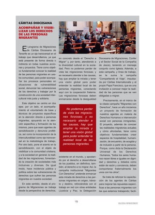 IGLESIA NIVARIENSE
15
CÁRITAS DIOCESANA
ACOMPAÑAR Y VISIBI-
LIZAR LOS DERECHOS
DE LAS PERSONAS
MIGRANTES
El programa de Migraciones
de Cáritas Diocesana de
Tenerife es un eje transversal en el
trabajo que desarrollamos, ya que
está presente de forma directa o
indirecta en todas nuestras accio-
nes y proyectos. Tiene como objeti-
vo fundamental conocer la realidad
de las personas migrantes en ues-
tra comunidad, para poder acompa-
ñar los procesos personales en
situaciones de vulnerabilidad
social, denunciar las vulneraciones
de los derechos y trabajar por la
construcción de una sociedad inter-
cultural más justa y solidaria.
Este objetivo se centra en dos
ejes: por un lado, el acompaña-
miento al voluntariado de base y
técnicos de proyectos específicos
en la atención directa a personas
migrantes, apoyando en la aten-
ción específica y formación de los
mismos, para que sean agentes de
sensibilización y denuncia proféti-
ca, así como la incorporación de la
interculturalidad como eje transver-
sal en la metodología de trabajo.
Por otro lado, pone el acento en la
sensibilización, con el objeto de
visibilizar a la comunidad cristiana,
y a la sociedad en general, la reali-
dad de las migraciones, fomentan-
do la creación de sociedades más
inclusivas y diversas. De igual
modo, hace incidencia pública y
política sobre las vulneraciones de
derechos que sufren las personas
migrantes en nuestra sociedad.
En este sentido, desde el pro-
grama de Migraciones se trabaja
desde la perspectiva de derechos,
en concreto desde el “Derecho a
Migrar” y, por tanto, atendiendo a
la diversidad cultural en la socie-
dad. Pero no podemos perder de
vista las migraciones forzosas; y
es necesario atender a las causas,
hay que ampliar la mirada y tener
una visión global para poder
entender la realidad local de las
personas migrantes, conectando
aquí con la cooperación fraterna.
Las migraciones forzosas deben
enmarcarse desde la desigualdad
existente en el mundo, y apostan-
do por el derecho a desarrollarse
de los pueblos, en definitiva, tam-
bién, al derecho a no migrar. Así, la
campaña institucional “Migrantes
Con Derechos” pretende enmarcar
esta mirada de derechos a las per-
sonas migrantes en origen, tránsi-
to y destino, reforzándola con el
trabajo en red con otras entidades
(Justicia y Paz, la Delegación
Diocesana de Migraciones, Confer
y el Sector Social de la Compañía
de Jesús), teniendo un mensaje
conjunto como Iglesia. Además, a
esta campaña, y línea de trabajo,
se le suma la campaña
“Compartiendo el Viaje”, impulsa-
da por Cáritas Internationalis y el
propio Papa Francisco, que es una
invitación a conocer mejor la reali-
dad de las personas que se ven
obligadas a migrar.
Precisamente, en el marco de
la citada campaña "Migrantes con
Derechos”, hace un año iniciamos
un proyecto de formación de
nuestros agentes en materia de
Derechos Humanos e intervención
social con personas inmigrantes.
El proyecto, además de conocer
las realidades migratorias actuales
y cómo afrontarlas, tiene como
objetivos fundamentales crear
espacios de hospitalidad, humani-
zación, de encuentro, de acogida y
de inclusión a partir de la persona.
Porque, como dicta la Declaración
Universal de los Derechos
Humanos, "todos los seres huma-
nos nacen libres e iguales en digni-
dad y derechos y, dotados como
están de razón y conciencia, deben
comportarse fraternalmente los
unos con los otros”.
Se trata de reforzar la capacita-
ción de los agentes de Cáritas
para mejorar las repuestas especí-
ficas a las personas migrantes con
las que estamos trabajando; facili-
No podemos perder
de vista las migracio-
nes forzosas; y es
necesario atender a
las causas, hay que
ampliar la mirada y
tener una visión global
para poder entender la
realidad local de las
personas migrantes.
 