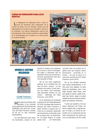 17 IGLESIA NIVARIENSE
AVIVAR EL SENTIDO
MISIONERO
-Cecilia Cortacans -
( Misionera de Nazaret)
Hace años que octubre está
asociado a las misiones
con la celebración del domingo del
DOMUND, pero este año, a peti-
ción del Papa Francisco, octubre
ha de ser un mes misionero
extraordinario.
Un mes Misionero para todos
los bautizados, porque es tan
grande la riqueza que poseemos
por conocer y amar el Evangelio,
por seguir a Jesucristo, que no
podemos menos que comunicar y
anunciar gozosamente este don,
nos recuerda el Papa.
No es una mera sugerencia
piadosa, es un mandato que nos
toca de cerca porque “ yo soy
siempre una misión, tu eres siem-
pre una misión; todo bautizado,
toda bautizada siempre es una
misión” (Mensaje del Papa
Francisco. Junio 2019)
En el centenario de la llamada
misionera de otro Papa (Benedicto
XV.1919) nos llega este octubre la
llamada del Papa Francisco a
todos “hombre y mujeres que, en
virtud de su bautismo respondan
generosamente a la llamada a salir
de su propia casa, su propia fami-
lia, su propia lengua, su propia
iglesia local. ….Un Pentecostés
renovado abre las puertas de la
Iglesia para que ninguna cultura
permanezca encerrada en sí
misma,… sin que se abran a la
comunión universal de la fe” (Papa
Francisco 9 junio 2019)
No es una llamada exclusiva
para héroes extraordinarios, ni es
sólo para unos elegidos, es para
todos los bautizados, para ti que
estás leyendo estas líneas, para
que desde la oración, desde el tra-
bajo bien hecho, desde la actitud
amable de servicio hacia los demás,
todos nos sintamos misioneros.
Y para que aquellos a los que
Jesús, Misionero del Padre, los
llame a dejarlo todo y seguirle ten-
gan el coraje y la fuerza de res-
ponder con un sí generoso que los
hará merecedores del ciento por
uno y la vida eterna ( Cf. Mc 10,28)
CURSO DE FORMACIÓN PARA CATE-
QUISTAS
La delegación de catequesis llevó a cabo un
curso de formación para catequistas de la
Vicaría de Santa Cruz de Tenerife, donde unos 60
participantes se reunieron para compartir y crecer en
su ministerio. Los mismos reflexionaron sobre el ser
del catequista. Esta iniciativa también se desarrollará
en el arciprestazgo de La Laguna y en otros puntos
de nuestra diócesis.
 