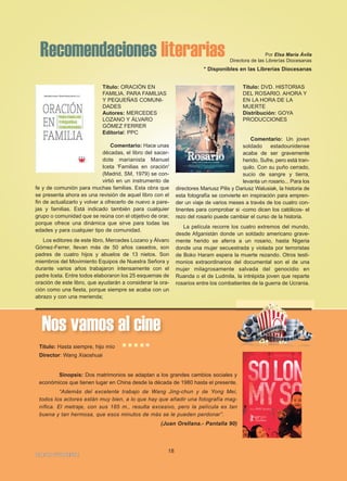 18
IGLESIA NIVARIENSE
Nos vamos al cine
Título: Hasta siempre, hijo mío
Director: Wang Xiaoshuai
Sinopsis: Dos matrimonios se adaptan a los grandes cambios sociales y
económicos que tienen lugar en China desde la década de 1980 hasta el presente.
“Además del excelente trabajo de Wang Jing-chun y de Yong Mei,
todos los actores están muy bien, a lo que hay que añadir una fotografía mag-
nífica. El metraje, con sus 185 m., resulta excesivo, pero la película es tan
buena y tan hermosa, que esos minutos de más se le pueden perdonar”.
(Juan Orellana.- Pantalla 90)
*****
Recomendaciones literarias Por Elsa María Ávila
Directora de las Librerías Diocesanas
* Disponibles en las Librerías Diocesanas
Título: ORACIÓN EN
FAMILIA. PARA FAMILIAS
Y PEQUEÑAS COMUNI-
DADES
Autores: MERCEDES
LOZANO Y ÁLVARO
GÓMEZ FERRER
Editorial: PPC
Comentario: Hace unas
décadas, el libro del sacer-
dote marianista Manuel
Iceta 'Familias en oración'
(Madrid, SM, 1979) se con-
virtió en un instrumento de
fe y de comunión para muchas familias. Esta obra que
se presenta ahora es una revisión de aquel libro con el
fin de actualizarlo y volver a ofrecerlo de nuevo a pare-
jas y familias. Está indicado también para cualquier
grupo o comunidad que se reúna con el objetivo de orar,
porque ofrece una dinámica que sirve para todas las
edades y para cualquier tipo de comunidad.
Los editores de este libro, Mercedes Lozano y Álvaro
Gómez-Ferrer, llevan más de 50 años casados, son
padres de cuatro hijos y abuelos de 13 nietos. Son
miembros del Movimiento Equipos de Nuestra Señora y
durante varios años trabajaron intensamente con el
padre Iceta. Entre todos elaboraron los 25 esquemas de
oración de este libro, que ayudarán a considerar la ora-
ción como una fiesta, porque siempre se acaba con un
abrazo y con una merienda;
Título: DVD. HISTORIAS
DEL ROSARIO. AHORA Y
EN LA HORA DE LA
MUERTE
Distribución: GOYA
PRODUCCIONES
Comentario: Un joven
soldado estadounidense
acaba de ser gravemente
herido. Sufre, pero está tran-
quilo. Con su puño cerrado,
sucio de sangre y tierra,
levanta un rosario... Para los
directores Mariusz Pilis y Dariusz Walusiak, la historia de
esta fotografía se convierte en inspiración para empren-
der un viaje de varios meses a través de los cuatro con-
tinentes para comprobar si -como dicen los católicos- el
rezo del rosario puede cambiar el curso de la historia.
La película recorre los cuatro extremos del mundo,
desde Afganistán donde un soldado americano grave-
mente herido se aferra a un rosario, hasta Nigeria
donde una mujer secuestrada y violada por terroristas
de Boko Haram espera la muerte rezando. Otros testi-
monios extraordinarios del documental son el de una
mujer milagrosamente salvada del genocidio en
Ruanda o el de Ludmila, la intrépida joven que reparte
rosarios entre los combatientes de la guerra de Ucrania.
 