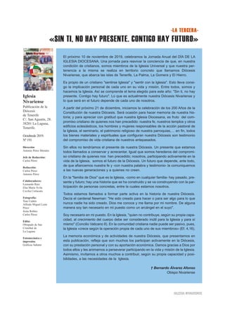 «SIN TI, NO HAY PRESENTE. CONTIGO HAY FUTURO»
IGLESIA NIVARIENSE
Iglesia
Nivariense
Publicación de la
Diócesis
de Tenerife
C/. San Agustín, 28.
38201 La Laguna,
Tenerife.
Octubrede 2019.
Nº 191
Dirección:
Antonio Pérez Morales
Jefe de Redacción:
Carlos Pérez
Redacción:
Carlos Pérez
Antonio Pérez
Colaboradores:
Leonardo Ruiz
Elsa María Ávila
Cecilia Cortacans
Fotografía:
Toni Cedrés
Alfredo Miguel León
Pérez
Jesús Robles
Carlos Pérez
Edita:
Obispado de San
Cristóbal de
La Laguna
Fotomecánica e
impresión:
Gráficas Sabater
-LA TERCERA-
El próximo 10 de noviembre de 2019, celebramos la Jornada Anual del DÍA DE LA
IGLESIA DIOCESANA. Una jornada para reavivar la conciencia de que, en nuestra
condición de cristianos, somos miembros de la Iglesia Universal y que nuestra per-
tenencia a la misma se realiza en territorio concreto que llamamos Diócesis
Nivariense, que abarca las islas de Tenerife, La Palma, La Gomera y El Hierro.
Es propio de un cristiano "sentirse Iglesia" y "sentir con la Iglesia". Esto lleva consi-
go la implicación personal de cada uno en su vida y misión. Entre todos, somos y
hacemos la Iglesia. Así se comprende el lema elegido para este año: "Sin ti, no hay
presente. Contigo hay futuro". Lo que es actualmente nuestra Diócesis Nivariense y
lo que será en el futuro depende de cada uno de nosotros.
A partir del próximo 21 de diciembre, iniciamos la celebración de los 200 Años de la
Constitución de nuestra Diócesis. Será ocasión para hacer memoria de nuestra his-
toria; y para apreciar con gratitud que nuestra Iglesia Diocesana, es fruto del com-
promiso cristiano de quienes nos han precedido: nuestra fe, nuestros templos y otros
edificios eclesiásticos, los hombres y mujeres responsables de la acción pastoral de
la Iglesia, el seminario, el patrimonio religioso de nuestra parroquias,… en fin, todos
los bienes materiales y espirituales que configuran nuestra Diócesis son testimonio
del compromiso de vida cristiana de nuestros antepasados.
Sin ellos no tendríamos el presente de nuestra Diócesis. Un presente que estamos
todos llamados a conservar y acrecentar. Igual que somos herederos del compromi-
so cristiano de quienes nos han precedido; nosotros, participando activamente en la
vida de la Iglesia, somos el futuro de la Diócesis. Un futuro que depende, ante todo,
de que afiancemos nuestra fe y -con nuestra palabra y testimonio- la comuniquemos
a las nuevas generaciones y a quienes no creen.
En la "familia de Dios" que es la Iglesia, -como en cualquier familia- hay pasado, pre-
sente y futuro; hay una historia que se ha construido y se va construyendo con la par-
ticipación de personas concretas, entre la cuales estamos nosotros.
Todos estamos llamados a formar parte activa en la historia de nuestra Diócesis.
Decía el cardenal Newman: "He sido creado para hacer o para ser algo para lo que
nunca nadie ha sido creado. Dios me conoce y me llama por mi nombre. De alguna
manera soy tan necesario en mi puesto como un arcángel en el suyo".
Soy necesario en mi puesto. En la Iglesia, "quien no contribuye, según su propia capa-
cidad, al crecimiento del cuerpo debe ser considerado inútil para la Iglesia y para sí
mismo" (Concilio Vaticano II). En la comunidad cristiana nadie puede ser pasivo, pues,
la Iglesia «crece según la operación propia de cada uno de sus miembros» (Ef. 4,16).
La memoria económica y de actividades de nuestra Diócesis, que presentamos en
esta publicación, refleja que son muchos los participan activamente en la Diócesis,
con su prestación personal y con su aportación económica. Damos gracias a Dios por
todos ellos y les animamos a perseverar participando en la vida y misión de la Iglesia.
Asimismo, invitamos a otros muchos a contribuir, según su propia capacidad y posi-
bilidades, a las necesidades de la Iglesia.
† Bernardo Álvarez Afonso
Obispo Nivariense
 