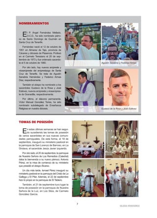 7
IGLESIA NIVARIENSE
NOMBRAMIENTOS
El P. Ángel Fernández Mellado,
O.C.D., ha sido nombrado párro-
co de Santo Domingo de Guzmán en
Santa Cruz de Tenerife.
Fernández nació el 12 de octubre de
1951 en Almaraz de Tajo, provincia de
Cáceres y diócesis de Plasencia. Profesó
en el Carmelo Teresiano el 20 de sep-
tiembre de 1973 y fue ordenado sacerdo-
te el 5 de octubre de 1980.
Por otro lado, hay nuevos arcipreste y
vicearcipreste del arciprestazgo de Santa
Cruz de Tenerife. Se trata de Agustín
Sanabria Hernández y Federico Armas
Díaz, respectivamente.
También el obispo ha nombrado a los
sacerdotes Gustavo de la Rosa y José
Estévez, nuevos arcipreste y vicearcipres-
te de Granadilla, respectivamente.
Por último, el diácono permanente,
Víctor Manuel González Torres, ha sido
nombrado subdelegado de Enseñanza
Religiosa en nuestra diócesis.
Agustín Sanabria y Federico Armas
Gustavo de la Rosa y José Estévez
TOMAS DE POSESIÓN
En estas últimas semanas se han segui-
do sucediendo las tomas de posesión
de varios sacerdotes en sus nuevas comuni-
dades parroquiales. De esta forma, el 18 de
septiembre, inauguró su ministerio pastoral en
la parroquia de San Lorenzo de Barroso, en La
Orotava, el sacerdote Jesús Javier izquierdo.
Por otro lado, el 20 de septiembre, la parroquia
de Nuestra Señora de Los Remedios (Catedral)
daba la bienvenida a su nuevo párroco, Antonio
Pérez, en la misa de comienzo de su ministerio
que presidió el obispo Álvarez.
Un día más tarde, Ismael Pérez inauguró su
ministerio pastoral en la parroquia del Cristo de La
Gallega y El Pilar. Además, el 22 de septiembre
hizo lo propio en la parroquia de El Tablero.
También, el 21 de septiembre tuvo lugar la
toma de posesión en la parroquia de Nuestra
Señora de la Luz, en Los Silos, de Carmelo
González García.
 