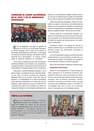 IGLESIA NIVARIENSE
9
COMENZÓ EL CURSO ACADÉMICO
EN EL ISTIC Y EN EL SEMINARIO
DIOCESANO
El 26 de septiembre tuvo lugar la apertura del
curso en el ISTIC y en el Seminario Diocesano.
La lección inaugural corrió a cargo de la doctora en
Psicología, Sonia Plasencia y versó sobre “La psicología
al servicio de la atención pastoral: una reflexión sobre el
desarrollo de la personalidad y la madurez humana
desde la dimensión individual a la comunitaria”.
Por su parte, el director de este centro de estudios,
José Manuel Matos quiso trasladar a los presentes un
mensaje de aliento y esperanza en este campo de la
espiritualidad y la teología. Estas fueron sus palabras:
Todo pensar – también el filosófico y teológico – es un
pensar situado. La pertinencia de las respuestas depen-
de del “lugar” de donde provienen las preguntas.
Reflexionar sobre el ser humano, sobre Dios, sobre la
salvación o la espiritualidad en la cultura posmoderna
exige detenerse previamente en el sujeto que hace la
pregunta: ¿quién pregunta hoy por las cuestiones tras-
cendentes de la vida? No es suficiente con desear un
resurgir de la religión en una sociedad secularizada, para
lanzarse a una actualización teológica siempre necesa-
ria, sino que es vital reconocer el origen de la demanda
para no caer en discursos tan sabidos como irrelevantes.
Desde este profundo interrogante, cuando nos aden-
tramos con pasión y compromiso, como están haciendo
ustedes, por las sendas de la sabiduría, la máxima que
resuena constantemente en el frontispicio de nuestro ima-
ginario es aquella socrática: “Sólo sé que no sé nada”.
Cuanto mayor es el conocimiento adquirido, aun
mayor es el horizonte que encontramos por descubrir.
Aún más amplio es el cúmulo de nuestras ignorancias.
El ámbito de aquello que desconocemos, nos sobre-
pasa en desmedida.
Considerar, siquiera, ser capaces de alcanzar la
verdad, presente sólo en una totalidad a la que nunca
tenemos acceso, ese atrevimiento, demuestra la
mayor insensatez.
Alo sumo que podemos aspirar, precisamente desde
nuestros límites, es a que La Verdad, y en este caso, con
mayúsculas, nos posea. Y esa realidad, nos sumerge en
la más profunda humildad y la máxima gratuidad.
Buen y fecundo itinerario intelectual y vital para todos.
SEMINARIO DIOCESANO
Desde el 12 de septiembre los 14 seminaristas del
mayor ingresaron en el Seminario Diocesano para
comenzar este nuevo curso. Uno de ellos ha comen-
zado por vez primera este tiempo de discernimiento y
respuesta ante la llamada sacerdotal. También
comenzó el curso para el seminario menor, que este
curso tiene dos modalidades: interno y en familia. En
la actualdiad, solo hay un joven en el seminario
menor. Concretamente, en la modalidad familia.
VISITA A LA PATRONA
Con la ya tradicional visita a la Patrona,
Nuestra Señora de Candelaria, han con-
cluido las salidas de verano de las personas
mayores, pertenecientes a los centros de día de
Cáritas "Hassidim" y "Las Nieves". Además, tam-
bién participaron en la convivencia las personas
mayores que conviven en el piso compartido del
proyecto "Magarza".
 