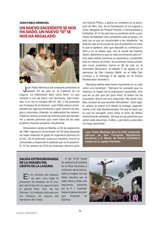 10
IIGGLLEESSIIAA NNIIVVAARRIIEENNSSEE
JJUUAANN PPAABBLLOO MMEENNDDOOZZAA
UN NUEVO SACERDOTE SE NOS
HA DADO, UN NUEVO “SÍ” SE
NOS HA REGALADO
Juan Pablo Mendoza fue ordenado presbítero el
sábado 29 de julio en la Catedral de La
Laguna. La celebración llevó como lema “Lo que
hicisteis a uno de estos, mis hermanos, más humil-
des, a mí me lo hicisteis (Mt 25, 40)” y fue presidida
por el obispo de la diócesis. Juan Pablo estuvo acom-
pañado por algunos familiares y gran número de ami-
gos y conocidos. Además, la celebración fue retrans-
mitida en directo a través de Internet para que familia-
res y demás personas que viven fuera de las islas
pudieran hacerse presente virtualmente.
Venezolano nacido en Mérida, el 20 de septiembre
de 1985, ingresa en el seminario con 25 años después
de haber obtenido el grado en Ingeniería Química en
la ULL. En el seminario cursa sus estudios, vive en la
comunidad y emprende la pastoral que se le propone.
El 12 de octubre de 2016 es ordenado diácono junto
con Cosme Piñero, y ejerce su ministerio en la parro-
quia de Ntra. Sra. de la Concepción en La Laguna y
como delegado de Piedad Popular y Hermandades y
Cofradías. El 13 de julio hizo su profesión de fe y jura-
mento de fidelidad como presbítero ante el obispo. Un
acto con el que se compromete a ser obediente: “se
trata de caer en la cuenta de que el presbítero no hace
lo que le apetece, sino que deposita su confianza en
Dios y en el obispo que, con la ayuda del Espíritu
Santo, determina lo que es más conveniente para mí”.
Con esta actitud comienza su sacerdocio, poniéndolo
todo en manos de Cristo. Sus primeras misas presidi-
das como presbítero fueron el 30 de julio en el
Seminario Diocesano, el sábado 5 de agosto en la
parroquia de San Lorenzo Mártir, en el Valle San
Lorenzo y el domingo 6 de agosto en el Centro
Penitenciario Tenerife II.
Mendoza define este hecho importante en su vida
como una bendición: “Siempre he pensado que no
merezco el regalo de la ordenación sacerdotal, sino
que es un don que por puro amor, el Señor me ha
concedido. Ahora me toca responder. Me siento muy
feliz, aunque sé que vendrán dificultades”. Este rega-
lo, añade, lo quiere vivir desde la entrega, especial-
mente a los más desfavorecidos. Es esa la razón por
la cual ha escogido como lema el texto de Mateo
anteriormente señalado. “Sé que en las personas que
sufren está Jesucristo. A ellos, y por ellos y para ellos
me hago sacerdote”.
SSAALLIIDDAA EEXXTTRRAAOORRDDIINNAARRIIAA
DDEE LLAA IIMMAAGGEENN DDEELL
CCRRIISSTTOO DDEE LLAA LLAAGGUUNNAA
En la mañana del sábado
1 de julio, tuvo lugar la
procesión de traslado de la ima-
gen del Cristo de La Laguna hacia
la iglesia Ntra. Sra. de los
Dolores. Un traslado motivado por
los trabajos de mejora del
Santuario del Cristo.
A las 12:00 horas
se celebró la Eucaristía
en el Real Santuario y
al término de la misma,
salió la imagen con los
fieles devotos por la
calle Viana y otras vías
laguneras, pasando
por la S. I. Catedral,
hasta la iglesia del anti-
guo Hospital de
Dolores.
Juan Pablo Mendoza Vera ha sido nombrado
párroco de San Fernando Rey(García
Escámez) y S. Martín de Porres (Chamberí)
ambas en la capital tinerfeña.
 