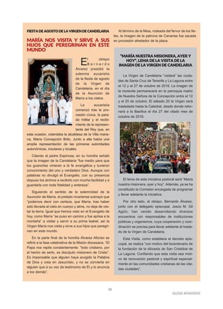 11
IIGGLLEESSIIAA NNIIVVAARRIIEENNSSEE
FFIIEESSTTAA DDEE AAGGOOSSTTOO DDEE LLAA VVIIRRGGEENN DDEE CCAANNDDEELLAARRIIAA
MARÍA NOS VISITA Y SIRVE A SUS
HIJOS QUE PEREGRINAN EN ESTE
MUNDO
El obispo
B e r n a r d o
Álvarez presidió la
solemne eucaristía
de la fiesta de agosto
de la Virgen de
Candelaria, en el día
de la Asunción de
María a los cielos.
La eucaristía
comenzó tras la pro-
cesión cívica, la para-
da militar y el recibi-
miento de la represen-
tante del Rey que, en
esta ocasión, ostentaba la alcaldesa de la Villa maria-
na, María Concepción Brito. Junto a ella había una
amplia representación de las primeras autoridades
autonómicas, insulares y locales.
Citando al padre Espinosa, en su homilía señaló
que la imagen de la Candelaria “fue medio para que
los guanches vinieran a la fe evangélica y tuvieron
conocimiento del uno y verdadero Dios. Aunque con
palabras no divulgó el Evangelio, con su presencia
dispuso los ánimos a recibirlo con mucha facilidad y a
guardarla con toda fidelidad y entereza”.
Siguiendo el sentido de la solemnidad de la
Asunción de María, el prelado nivariense subrayó que
“podemos decir con certeza, que María, tras haber
sido llevada al cielo en cuerpo y alma, no deja de visi-
tar la tierra. Igual que hemos visto en el Evangelio de
hoy, como María “se puso en camino y fue aprisa a la
montaña” a visitar y servir a su prima Isabel, así la
Virgen María nos visita y sirve a sus hijos que peregri-
nan en este mundo.
En la parte final de la homilía Álvarez Afonso se
refirió a la fase celebrativa de la Misión diocesana. “El
Papa nos repite constantemente: “todo cristiano, por
el hecho de serlo, es discípulo misionero de Cristo”.
Es impensable que alguien haya acogido la Palabra
de Dios y crea en Jesucristo, y no se convierta en
alguien que a su vez da testimonio de Él y lo anuncia
a los demás”.
Al término de la Misa, rodeada del fervor de los fie-
les, la imagen de la patrona de Canarias fue sacada
en procesión alrededor de la plaza.
““MMAARRÍÍAA NNUUEESSTTRRAA MMIISSIIOONNEERRAA,, AAYYEERR YY
HHOOYY””,, LLEEMMAA DDEE LLAA VVIISSIITTAA DDEE LLAA
IIMMAAGGEENN DDEE LLAA VVIIRRGGEENN DDEE CCAANNDDEELLAARRIIAA
La Virgen de Candelaria “visitará” las ciuda-
des de Santa Cruz de Tenerife y La Laguna entre
el 12 y el 27 de octubre de 2018. La imagen de
la morenita permanecerá en la parroquia matriz
de Nuestra Señora de la Concepción entre el 12
y el 20 de octubre. El sábado 20 la Virgen será
trasladada hasta la Catedral, desde donde retor-
nará a la Basílica el día 27 del citado mes de
octubre de 2018.
El lema de esta iniciativa pastoral será “María
nuestra misionera, ayer y hoy”. Además, ya se ha
constituido la Comisión encargada de programar
y llevar adelante la iniciativa.
Por otro lado, el obispo, Bernardo Álvarez,
junto con el delegado episcopal, Jesús M. Gil
Agüín, han venido desarrollando diversos
encuentros con responsables de instituciones
públicas y organismos, cuya cooperación y coor-
dinación se precisa para llevar adelante el trasla-
do de la Virgen de Candelaria.
Esta Visita, como establece el decreto epis-
copal, se realiza “con motivo del bicentenario de
la fundación de la diócesis de San Cristóbal de
La Laguna. Confiando que esta visita sea moti-
vo de renovación pastoral y espiritual especial-
mente en las comunidades cristianas de las cita-
das ciudades”.
 